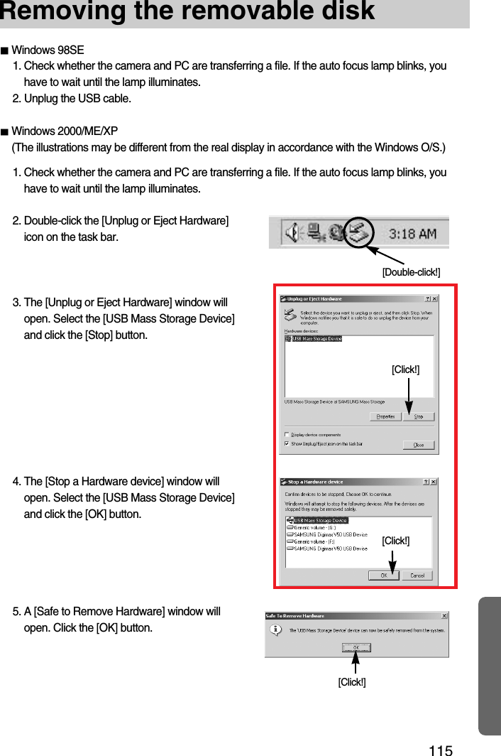 115Removing the removable disk[Click!][Double-click!][Click!][Click!]Windows 98SE1. Check whether the camera and PC are transferring a file. If the auto focus lamp blinks, youhave to wait until the lamp illuminates.2. Unplug the USB cable.Windows 2000/ME/XP(The illustrations may be different from the real display in accordance with the Windows O/S.)1. Check whether the camera and PC are transferring a file. If the auto focus lamp blinks, youhave to wait until the lamp illuminates.2. Double-click the [Unplug or Eject Hardware]icon on the task bar.3. The [Unplug or Eject Hardware] window willopen. Select the [USB Mass Storage Device]and click the [Stop] button.4. The [Stop a Hardware device] window willopen. Select the [USB Mass Storage Device]and click the [OK] button.5. A [Safe to Remove Hardware] window willopen. Click the [OK] button.