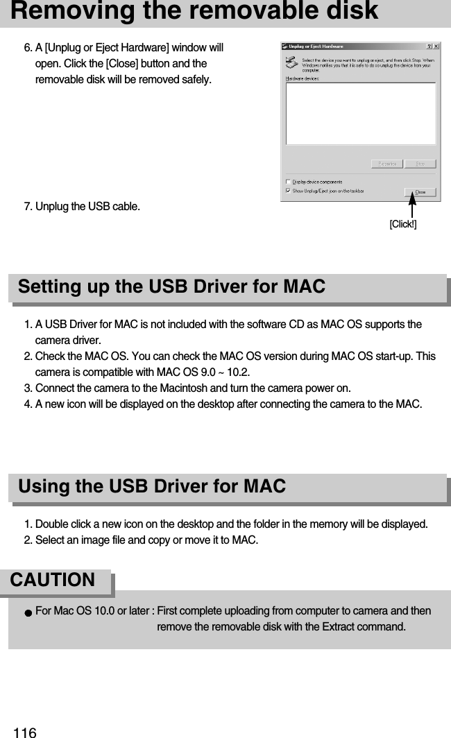 116Removing the removable disk1. A USB Driver for MAC is not included with the software CD as MAC OS supports thecamera driver.2. Check the MAC OS. You can check the MAC OS version during MAC OS start-up. Thiscamera is compatible with MAC OS 9.0 ~ 10.2.3. Connect the camera to the Macintosh and turn the camera power on.4. A new icon will be displayed on the desktop after connecting the camera to the MAC.Using the USB Driver for MACSetting up the USB Driver for MAC1. Double click a new icon on the desktop and the folder in the memory will be displayed.2. Select an image file and copy or move it to MAC.For Mac OS 10.0 or later : First complete uploading from computer to camera and thenremove the removable disk with the Extract command.CAUTION6. A [Unplug or Eject Hardware] window willopen. Click the [Close] button and theremovable disk will be removed safely.7. Unplug the USB cable.[Click!]