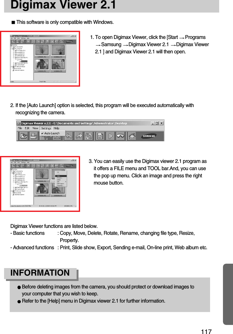 117Digimax Viewer 2.1This software is only compatible with Windows.1. To open Digimax Viewer, click the [Start  ProgramsSamsung  Digimax Viewer 2.1  Digimax Viewer2.1 ] and Digimax Viewer 2.1 will then open. 3. You can easily use the Digimax viewer 2.1 program asit offers a FILE menu and TOOL bar.And, you can usethe pop up menu. Click an image and press the rightmouse button.Digimax Viewer functions are listed below.- Basic functions : Copy, Move, Delete, Rotate, Rename, changing file type, Resize,Property.- Advanced functions : Print, Slide show, Export, Sending e-mail, On-line print, Web album etc.2. If the [Auto Launch] option is selected, this program will be executed automatically withrecognizing the camera.Before deleting images from the camera, you should protect or download images toyour computer that you wish to keep.Refer to the [Help] menu in Digimax viewer 2.1 for further information.INFORMATION 