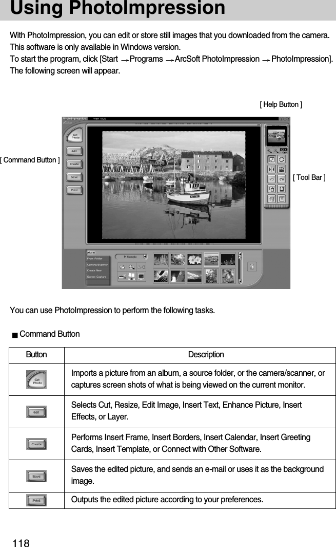 118Using PhotoImpressionYou can use PhotoImpression to perform the following tasks.With PhotoImpression, you can edit or store still images that you downloaded from the camera.This software is only available in Windows version.To start the program, click [Start  Programs  ArcSoft PhotoImpression  PhotoImpression].The following screen will appear.[ Command Button ][ Tool Bar ]Command Button[ Help Button ]Button DescriptionImports a picture from an album, a source folder, or the camera/scanner, orcaptures screen shots of what is being viewed on the current monitor.Selects Cut, Resize, Edit Image, Insert Text, Enhance Picture, InsertEffects, or Layer.Performs Insert Frame, Insert Borders, Insert Calendar, Insert GreetingCards, Insert Template, or Connect with Other Software.Saves the edited picture, and sends an e-mail or uses it as the backgroundimage.Outputs the edited picture according to your preferences.