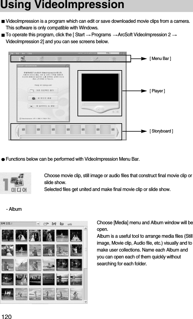 120Using VideoImpressionVideoImpression is a program which can edit or save downloaded movie clips from a camera.This software is only compatible with Windows.To operate this program, click the [ Start  Programs  ArcSoft VideoImpression 2 VideoImpression 2] and you can see screens below.Functions below can be performed with VideoImpression Menu Bar.Choose movie clip, still image or audio files that construct final movie clip orslide show.Selected files get united and make final movie clip or slide show.- AlbumChoose [Media] menu and Album window will beopen.Album is a useful tool to arrange media files (Stillimage, Movie clip, Audio file, etc.) visually and tomake user collections. Name each Album andyou can open each of them quickly withoutsearching for each folder.[ Menu Bar ][ Player ][ Storyboard ]