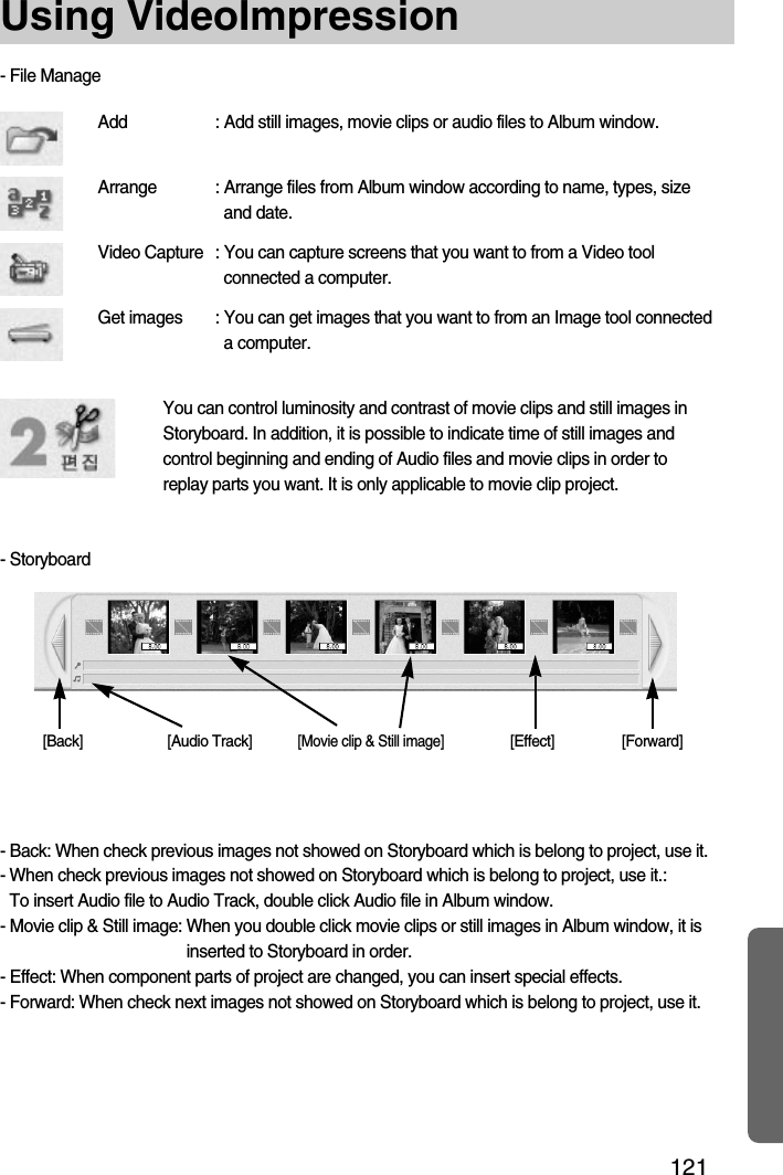 121Using VideoImpressionAdd : Add still images, movie clips or audio files to Album window.Arrange : Arrange files from Album window according to name, types, sizeand date.Video Capture : You can capture screens that you want to from a Video toolconnected a computer.Get images : You can get images that you want to from an Image tool connecteda computer.You can control luminosity and contrast of movie clips and still images inStoryboard. In addition, it is possible to indicate time of still images andcontrol beginning and ending of Audio files and movie clips in order toreplay parts you want. It is only applicable to movie clip project.- Back: When check previous images not showed on Storyboard which is belong to project, use it.- When check previous images not showed on Storyboard which is belong to project, use it.: To insert Audio file to Audio Track, double click Audio file in Album window.- Movie clip &amp; Still image: When you double click movie clips or still images in Album window, it isinserted to Storyboard in order.- Effect: When component parts of project are changed, you can insert special effects.- Forward: When check next images not showed on Storyboard which is belong to project, use it.- File Manage- Storyboard[Back] [Audio Track][Movie clip &amp; Still image][Effect] [Forward]