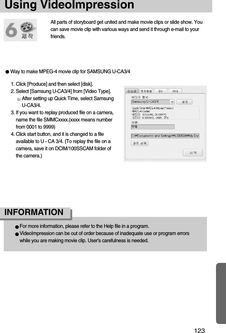 123Using VideoImpression1. Click [Produce] and then select [disk].2. Select [Samsung U-CA3/4] from [Video Type].After setting up Quick Time, select SamsungU-CA3/4.3. If you want to replay produced file on a camera,name the file SMMCxxxx.(xxxx means numberfrom 0001 to 9999)4. Click start button, and it is changed to a fileavailable to U - CA 3/4. (To replay the file on acamera, save it on DCIM/100SSCAM folder ofthe camera.)For more information, please refer to the Help file in a program.VideoImpression can be out of order because of inadequate use or program errorswhile you are making movie clip. User&apos;s carefulness is needed.INFORMATION All parts of storyboard get united and make movie clips or slide show. Youcan save movie clip with various ways and send it through e-mail to yourfriends.Way to make MPEG-4 movie clip for SAMSUNG U-CA3/4