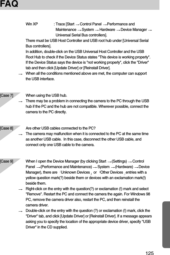 125FAQWin XP : Trace [Start  Control Panel  Performance andMaintenance  System  Hardware  Device Manager Universal Serial Bus controllers].There must be USB Host Controller and USB root hub under [Universal SerialBus controllers].In addition, double-click on the USB Universal Host Controller and the USBRoot Hub to check if the Device Status states &quot;This device is working properly&quot;.If the Device Status says the device is &quot;not working properly&quot;, click the &quot;Driver&quot;tab and then click [Update Driver] or [Reinstall Driver].When all the conditions mentioned above are met, the computer can supportthe USB interface.[Case 7] When using the USB hub.There may be a problem in connecting the camera to the PC through the USBhub if the PC and the hub are not compatible. Wherever possible, connect thecamera to the PC directly.[Case 8]  Are other USB cables connected to the PC?The camera may malfunction when it is connected to the PC at the same timeas another USB cable.  In this case, disconnect the other USB cable, andconnect only one USB cable to the camera.[Case 9] When I open the Device Manager (by clicking Start  (Settings)  ControlPanel  (Performance and Maintenance)  System  (Hardware)  DeviceManager), there are   Unknown Devices or   Other Devices entries with ayellow question mark(?) beside them or devices with an exclamation mark(!)beside them.Right-click on the entry with the question(?) or exclamation (!) mark and select&quot;Remove&quot;. Restart the PC and connect the camera the again. For Windows 98PC, remove the camera driver also, restart the PC, and then reinstall thecamera driver.Double-click on the entry with the question (?) or exclamation (!) mark, click the&quot;Driver&quot; tab, and click [Update Driver] or [Reinstall Driver]. If a message appearsasking you to specify the location of the appropriate device driver, specify &quot;USBDriver&quot; in the CD supplied.