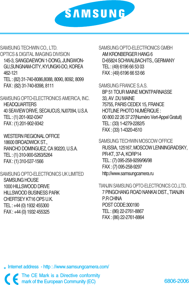 6806-2006SAMSUNG TECHWIN CO., LTD.OPTICS &amp; DIGITAL IMAGING DIVISION145-3, SANGDAEWON 1-DONG, JUNGWON-GU,SUNGNAM-CITY, KYUNGKI-DO, KOREA462-121TEL : (82) 31-740-8086,8088, 8090, 8092, 8099FAX : (82) 31-740-8398, 8111SAMSUNG OPTO-ELECTRONICS AMERICA, INC.HEADQUARTERS 40 SEAVIEW DRIVE, SECAUCUS, NJ07094, U.S.A.TEL : (1) 201-902-0347FAX : (1) 201-902-9342WESTERN REGIONAL OFFICE18600 BROADWICK ST., RANCHO DOMINGUEZ, CA 90220, U.S.A.TEL : (1) 310-900-5263/5264 FAX : (1) 310-537-1566SAMSUNG OPTO-ELECTRONICS UK LIMITED SAMSUNG HOUSE1000 HILLSWOOD DRIVEHILLSWOOD BUSINESS PARKCHERTSEY KT16 OPS U.K. TEL : +44 (0) 1932 455300FAX : +44 (0) 1932 455325SAMSUNG OPTO-ELECTRONICS GMBHAM KRONBERGER HANG 6D-65824 SCHWALBACH/TS., GERMANYTEL : (49) 6196 66 53 03FAX : (49) 6196 66 53 66SAMSUNG FRANCE S.A.S.BP 51 TOUR MAINE MONTPARNASSE 33, AV .DU MAINE 75755, PARIS CEDEX 15, FRANCEHOTLINE PHOTO NUMÉRIQUE : 00 800 22 26 37 27(Numéro Vert-Appel Gratuit)TEL : (33) 1-4279-2282/5   FAX : (33) 1-4320-4510SAMSUNG TECHWIN MOSCOW OFFICE RUSSIA, 125167, MOSCOW LENNINGRADSKY,PR-KT, 37-A, KORP14TEL : (7) 095-258-9299/96/98FAX : (7) 095-258-9297http://www.samsungcamera.ruTIANJIN SAMSUNG OPTO-ELECTRONICS CO.,LTD.7 PINGCHANG ROAD NANKAI DIST., TIANJINP.R CHINAPOST CODE:300190TEL : (86) 22-2761-8867FAX : (86) 22-2761-8864Internet address  - http : //www.samsungcamera.com/The CE Mark is a Directive conformitymark of the European Community (EC)