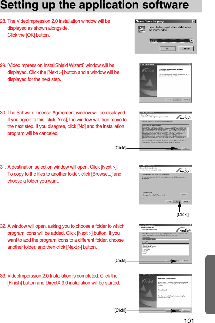 101Setting up the application software28. The VideoImpression 2.0 installation window will bedisplayed as shown alongside.Click the [OK] button.29. [VideoImpression InstallShield Wizard] window will bedisplayed. Click the [Next &gt;] button and a window will bedisplayed for the next step. 30. The Software License Agreement window will be displayed.If you agree to this, click [Yes], the window will then move tothe next step. If you disagree, click [No] and the installationprogram will be canceled.31. A destination selection window will open. Click [Next &gt;]. To copy to the files to another folder, click [Browse...] andchoose a folder you want.32. A window will open, asking you to choose a folder to whichprogram icons will be added. Click [Next &gt;] button. If youwant to add the program icons to a different folder, chooseanother folder, and then click [Next &gt;] button.[Click!][Click!][Click!]33. VideoImperssion 2.0 Installation is completed. Click the[Finish] button and DirectX 9.0 installation will be started.  [Click!]