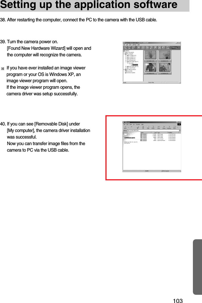 103Setting up the application software38. After restarting the computer, connect the PC to the camera with the USB cable.40. If you can see [Removable Disk] under [My computer], the camera driver installationwas successful. Now you can transfer image files from thecamera to PC via the USB cable.39. Turn the camera power on. [Found New Hardware Wizard] will open andthe computer will recognize the camera.If you have ever installed an image viewerprogram or your OS is Windows XP, animage viewer program will open. If the image viewer program opens, thecamera driver was setup successfully.