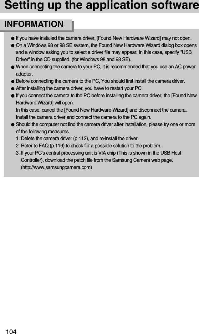 104Setting up the application softwareIf you have installed the camera driver, [Found New Hardware Wizard] may not open.On a Windows 98 or 98 SE system, the Found New Hardware Wizard dialog box opensand a window asking you to select a driver file may appear. In this case, specify &quot;USBDriver&quot; in the CD supplied. (for Windows 98 and 98 SE).When connecting the camera to your PC, it is recommended that you use an AC poweradapter.Before connecting the camera to the PC, You should first install the camera driver.After installing the camera driver, you have to restart your PC.If you connect the camera to the PC before installing the camera driver, the [Found NewHardware Wizard] will open.In this case, cancel the [Found New Hardware Wizard] and disconnect the camera.Install the camera driver and connect the camera to the PC again.Should the computer not find the camera driver after installation, please try one or moreof the following measures.1. Delete the camera driver (p.112), and re-install the driver.2. Refer to FAQ (p.119) to check for a possible solution to the problem.3. If your PC’s central processing unit is VIA chip (This is shown in the USB HostController), download the patch file from the Samsung Camera web page.(http://www.samsungcamera.com)INFORMATION