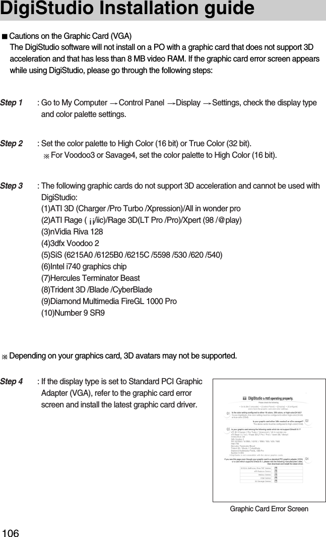 106DigiStudio Installation guideCautions on the Graphic Card (VGA)The DigiStudio software will not install on a PO with a graphic card that does not support 3Dacceleration and that has less than 8 MB video RAM. If the graphic card error screen appearswhile using DigiStudio, please go through the following steps:Depending on your graphics card, 3D avatars may not be supported.Step 1 : Go to My Computer  Control Panel  Display  Settings, check the display typeand color palette settings.Step 2 : Set the color palette to High Color (16 bit) or True Color (32 bit).For Voodoo3 or Savage4, set the color palette to High Color (16 bit).Step 3 : The following graphic cards do not support 3D acceleration and cannot be used withDigiStudio: (1)ATI 3D (Charger /Pro Turbo /Xpression)/All in wonder pro(2)ATI Rage ( /iic)/Rage 3D(LT Pro /Pro)/Xpert (98 /@play)(3)nVidia Riva 128(4)3dfx Voodoo 2(5)SiS (6215A0 /6125B0 /6215C /5598 /530 /620 /540)(6)Intel i740 graphics chip(7)Hercules Terminator Beast(8)Trident 3D /Blade /CyberBlade(9)Diamond Multimedia FireGL 1000 Pro(10)Number 9 SR9Step 4 : If the display type is set to Standard PCI GraphicAdapter (VGA), refer to the graphic card errorscreen and install the latest graphic card driver.Graphic Card Error Screen