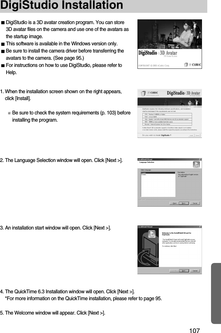 107DigiStudio InstallationDigiStudio is a 3D avatar creation program. You can store3D avatar files on the camera and use one of the avatars asthe startup image.This software is available in the Windows version only.Be sure to install the camera driver before transferring theavatars to the camera. (See page 95.)For instructions on how to use DigiStudio, please refer toHelp.1. When the installation screen shown on the right appears,click [Install].Be sure to check the system requirements (p. 103) beforeinstalling the program.3. An installation start window will open. Click [Next &gt;].2. The Language Selection window will open. Click [Next &gt;].4. The QuickTime 6.3 Installation window will open. Click [Next &gt;].*For more information on the QuickTime installation, please refer to page 95.5. The Welcome window will appear. Click [Next &gt;].