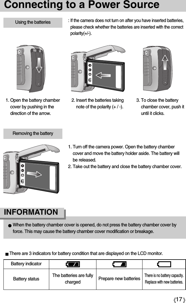 17Connecting to a Power SourceUsing the batteries : If the camera does not turn on after you have inserted batteries,please check whether the batteries are inserted with the correctpolarity(+/-).1. Open the battery chambercover by pushing in thedirection of the arrow.2. Insert the batteries takingnote of the polarity (+ / -).3. To close the batterychamber cover, push ituntil it clicks.Battery statusBattery indicatorThe batteries are fullycharged Prepare new batteriesThere is no battery capacity.Replace with new batteries.There are 3 indicators for battery condition that are displayed on the LCD monitor.Removing the battery1. Turn off the camera power. Open the battery chambercover and move the battery holder aside. The battery willbe released.2. Take out the battery and close the battery chamber cover.When the battery chamber cover is opened, do not press the battery chamber cover byforce. This may cause the battery chamber cover modification or breakage. INFORMATION 