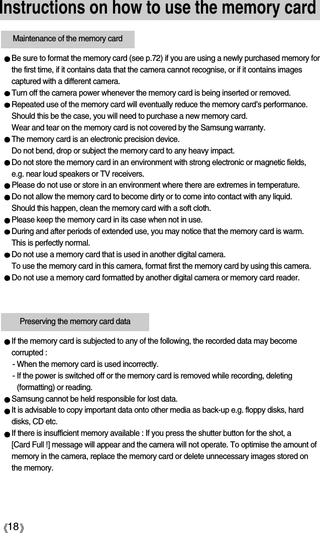 18Instructions on how to use the memory cardBe sure to format the memory card (see p.72) if you are using a newly purchased memory forthe first time, if it contains data that the camera cannot recognise, or if it contains imagescaptured with a different camera.Turn off the camera power whenever the memory card is being inserted or removed.Repeated use of the memory card will eventually reduce the memory card’s performance.Should this be the case, you will need to purchase a new memory card. Wear and tear on the memory card is not covered by the Samsung warranty.The memory card is an electronic precision device. Do not bend, drop or subject the memory card to any heavy impact.Do not store the memory card in an environment with strong electronic or magnetic fields,e.g. near loud speakers or TV receivers.Please do not use or store in an environment where there are extremes in temperature.Do not allow the memory card to become dirty or to come into contact with any liquid. Should this happen, clean the memory card with a soft cloth.Please keep the memory card in its case when not in use.During and after periods of extended use, you may notice that the memory card is warm. This is perfectly normal.Do not use a memory card that is used in another digital camera.To use the memory card in this camera, format first the memory card by using this camera. Do not use a memory card formatted by another digital camera or memory card reader.Maintenance of the memory cardPreserving the memory card dataIf the memory card is subjected to any of the following, the recorded data may becomecorrupted :- When the memory card is used incorrectly.- If the power is switched off or the memory card is removed while recording, deleting(formatting) or reading.Samsung cannot be held responsible for lost data.It is advisable to copy important data onto other media as back-up e.g. floppy disks, harddisks, CD etc.If there is insufficient memory available : If you press the shutter button for the shot, a [Card Full !] message will appear and the camera will not operate. To optimise the amount ofmemory in the camera, replace the memory card or delete unnecessary images stored onthe memory.