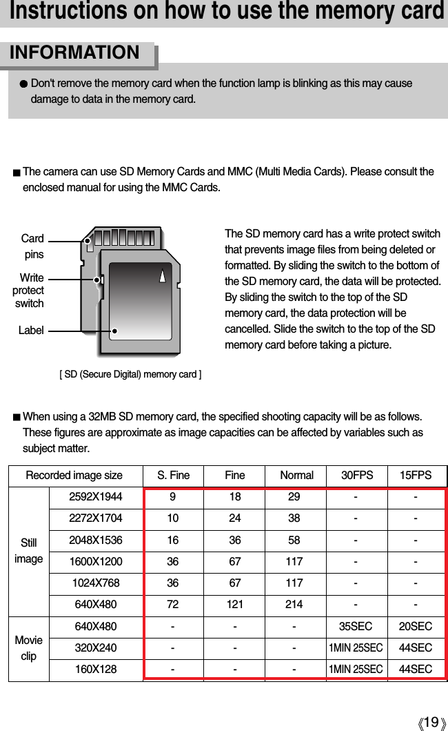 19Instructions on how to use the memory cardDon&apos;t remove the memory card when the function lamp is blinking as this may causedamage to data in the memory card.INFORMATION[ SD (Secure Digital) memory card ]WriteprotectswitchLabelCardpinsThe camera can use SD Memory Cards and MMC (Multi Media Cards). Please consult theenclosed manual for using the MMC Cards.The SD memory card has a write protect switchthat prevents image files from being deleted orformatted. By sliding the switch to the bottom ofthe SD memory card, the data will be protected.By sliding the switch to the top of the SDmemory card, the data protection will becancelled. Slide the switch to the top of the SDmemory card before taking a picture.When using a 32MB SD memory card, the specified shooting capacity will be as follows.These figures are approximate as image capacities can be affected by variables such assubject matter.Recorded image size S. Fine Fine Normal 30FPS 15FPS2592X1944 9 18 29 - -2272X1704 10 24 38 - -2048X1536 16 36 58 - -1600X1200 36 67 117 - -1024X768 36 67 117 - -640X480 72 121 214 - -640X480 - - - 35SEC 20SEC320X240 - - -1MIN 25SEC44SEC160X128 - - -1MIN 25SEC44SECStillimageMovieclip