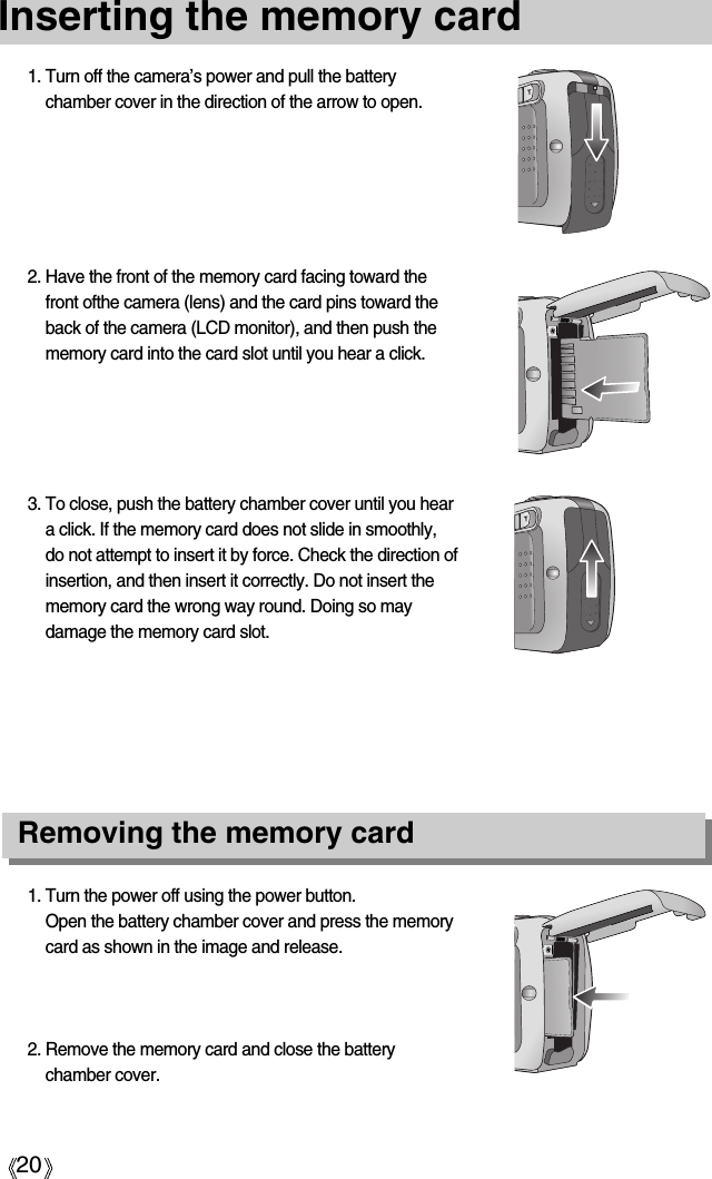 20Inserting the memory card3. To close, push the battery chamber cover until you heara click. If the memory card does not slide in smoothly,do not attempt to insert it by force. Check the direction ofinsertion, and then insert it correctly. Do not insert thememory card the wrong way round. Doing so maydamage the memory card slot.2. Have the front of the memory card facing toward thefront ofthe camera (lens) and the card pins toward theback of the camera (LCD monitor), and then push thememory card into the card slot until you hear a click.1. Turn off the camera’s power and pull the batterychamber cover in the direction of the arrow to open.1. Turn the power off using the power button.Open the battery chamber cover and press the memorycard as shown in the image and release.2. Remove the memory card and close the batterychamber cover.Removing the memory card