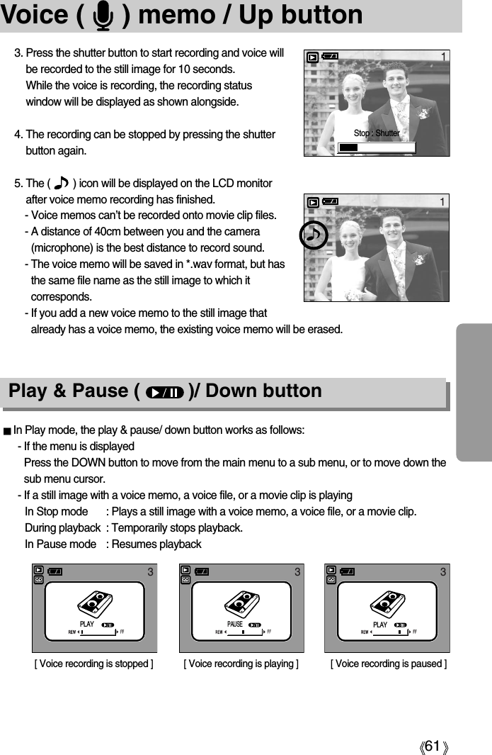 61Voice (     ) memo / Up button3. Press the shutter button to start recording and voice willbe recorded to the still image for 10 seconds. While the voice is recording, the recording statuswindow will be displayed as shown alongside.4. The recording can be stopped by pressing the shutterbutton again.5. The (        ) icon will be displayed on the LCD monitorafter voice memo recording has finished. - Voice memos can’t be recorded onto movie clip files.- A distance of 40cm between you and the camera(microphone) is the best distance to record sound.- The voice memo will be saved in *.wav format, but hasthe same file name as the still image to which itcorresponds.- If you add a new voice memo to the still image thatalready has a voice memo, the existing voice memo will be erased.Play &amp; Pause (         )/ Down buttonIn Play mode, the play &amp; pause/ down button works as follows:- If the menu is displayedPress the DOWN button to move from the main menu to a sub menu, or to move down thesub menu cursor.- If a still image with a voice memo, a voice file, or a movie clip is playingIn Stop mode : Plays a still image with a voice memo, a voice file, or a movie clip.During playback : Temporarily stops playback.In Pause mode : Resumes playback[ Voice recording is stopped ] [ Voice recording is paused ][ Voice recording is playing ]33 3Stop : ShutterPLAYPAUSEPLAY