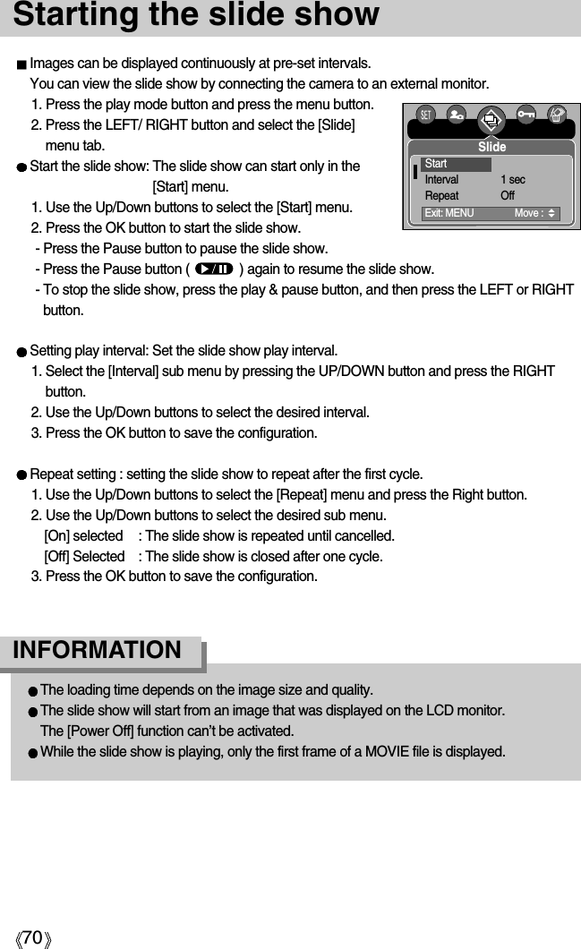 70Starting the slide showImages can be displayed continuously at pre-set intervals.You can view the slide show by connecting the camera to an external monitor.1. Press the play mode button and press the menu button.2. Press the LEFT/ RIGHT button and select the [Slide]menu tab.Start the slide show: The slide show can start only in the[Start] menu.1. Use the Up/Down buttons to select the [Start] menu.2. Press the OK button to start the slide show.- Press the Pause button to pause the slide show.- Press the Pause button (              ) again to resume the slide show.- To stop the slide show, press the play &amp; pause button, and then press the LEFT or RIGHTbutton.Setting play interval: Set the slide show play interval.1. Select the [Interval] sub menu by pressing the UP/DOWN button and press the RIGHTbutton.2. Use the Up/Down buttons to select the desired interval.3. Press the OK button to save the configuration.Repeat setting : setting the slide show to repeat after the first cycle.1. Use the Up/Down buttons to select the [Repeat] menu and press the Right button.2. Use the Up/Down buttons to select the desired sub menu.[On] selected : The slide show is repeated until cancelled.[Off] Selected : The slide show is closed after one cycle.3. Press the OK button to save the configuration.The loading time depends on the image size and quality.The slide show will start from an image that was displayed on the LCD monitor.The [Power Off] function can’t be activated.While the slide show is playing, only the first frame of a MOVIE file is displayed.INFORMATIONSlideExit: MENU  Move : StartInterval 1 secRepeat Off