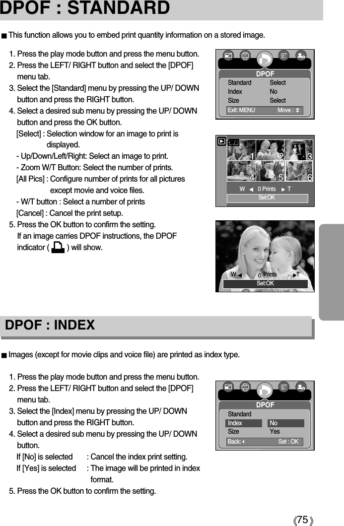 75DPOF : STANDARDImages (except for movie clips and voice file) are printed as index type.1. Press the play mode button and press the menu button.2. Press the LEFT/ RIGHT button and select the [DPOF]menu tab.3. Select the [Index] menu by pressing the UP/ DOWNbutton and press the RIGHT button.4. Select a desired sub menu by pressing the UP/ DOWNbutton.If [No] is selected : Cancel the index print setting.If [Yes] is selected : The image will be printed in indexformat.5. Press the OK button to confirm the setting.DPOF : INDEXThis function allows you to embed print quantity information on a stored image.1. Press the play mode button and press the menu button.2. Press the LEFT/ RIGHT button and select the [DPOF]menu tab.3. Select the [Standard] menu by pressing the UP/ DOWNbutton and press the RIGHT button.4. Select a desired sub menu by pressing the UP/ DOWNbutton and press the OK button.[Select] : Selection window for an image to print isdisplayed.- Up/Down/Left/Right: Select an image to print.- Zoom W/T Button: Select the number of prints.[All Pics] : Configure number of prints for all picturesexcept movie and voice files.- W/T button : Select a number of prints[Cancel] : Cancel the print setup.5. Press the OK button to confirm the setting.If an image carries DPOF instructions, the DPOFindicator (         ) will show.Set:OKW0 Prints  TSet:OKWPrints  TDPOFExit: MENU  Move : Standard SelectIndex NoSize SelectDPOFBack:Set : OKStandardIndex NoSize Yes 