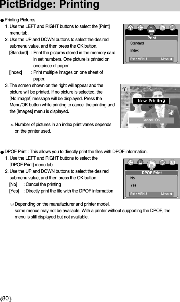 80PictBridge: PrintingDPOF Print : This allows you to directly print the files with DPOF information.1. Use the LEFT and RIGHT buttons to select the [DPOF Print] menu tab.2. Use the UP and DOWN buttons to select the desiredsubmenu value, and then press the OK button.[No] : Cancel the printing[Yes]  : Directly print the file with the DPOF informationDepending on the manufacturer and printer model,some menus may not be available. With a printer without supporting the DPOF, themenu is still displayed but not available.Printing Pictures1. Use the LEFT and RIGHT buttons to select the [Print]menu tab.2. Use the UP and DOWN buttons to select the desiredsubmenu value, and then press the OK button.[Standard]: Print the pictures stored in the memory cardin set numbers. One picture is printed onone piece of paper.[Index] : Print multiple images on one sheet ofpaper.3. The screen shown on the right will appear and thepicture will be printed. If no picture is selected, the [No image!] message will be displayed. Press theMenu/OK button while printing to cancel the printing andthe [Images] menu is displayed.Number of pictures in an index print varies dependson the printer used.1/1PrintExit : MENU Move:StandardIndexDPOF PrintExit : MENU Move:NoYesCancel : OK
