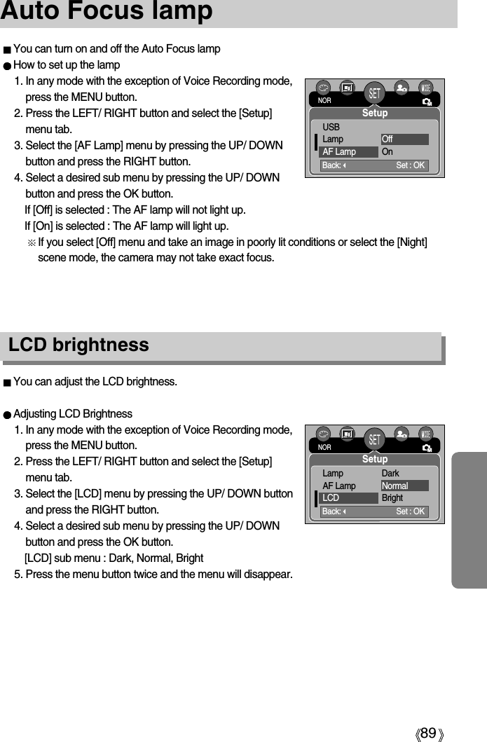 89Auto Focus lampLCD brightnessYou can adjust the LCD brightness.Adjusting LCD Brightness1. In any mode with the exception of Voice Recording mode,press the MENU button.2. Press the LEFT/ RIGHT button and select the [Setup]menu tab.3. Select the [LCD] menu by pressing the UP/ DOWN buttonand press the RIGHT button.4. Select a desired sub menu by pressing the UP/ DOWNbutton and press the OK button.[LCD] sub menu : Dark, Normal, Bright5. Press the menu button twice and the menu will disappear.You can turn on and off the Auto Focus lampHow to set up the lamp1. In any mode with the exception of Voice Recording mode,press the MENU button.2. Press the LEFT/ RIGHT button and select the [Setup]menu tab.3. Select the [AF Lamp] menu by pressing the UP/ DOWNbutton and press the RIGHT button.4. Select a desired sub menu by pressing the UP/ DOWNbutton and press the OK button.If [Off] is selected : The AF lamp will not light up.If [On] is selected : The AF lamp will light up.If you select [Off] menu and take an image in poorly lit conditions or select the [Night]scene mode, the camera may not take exact focus.Back:Set : OKUSBLamp OffAF Lamp OnNORSetupBack:Set : OKLamp DarkAF Lamp NormalLCD BrightNORSetup