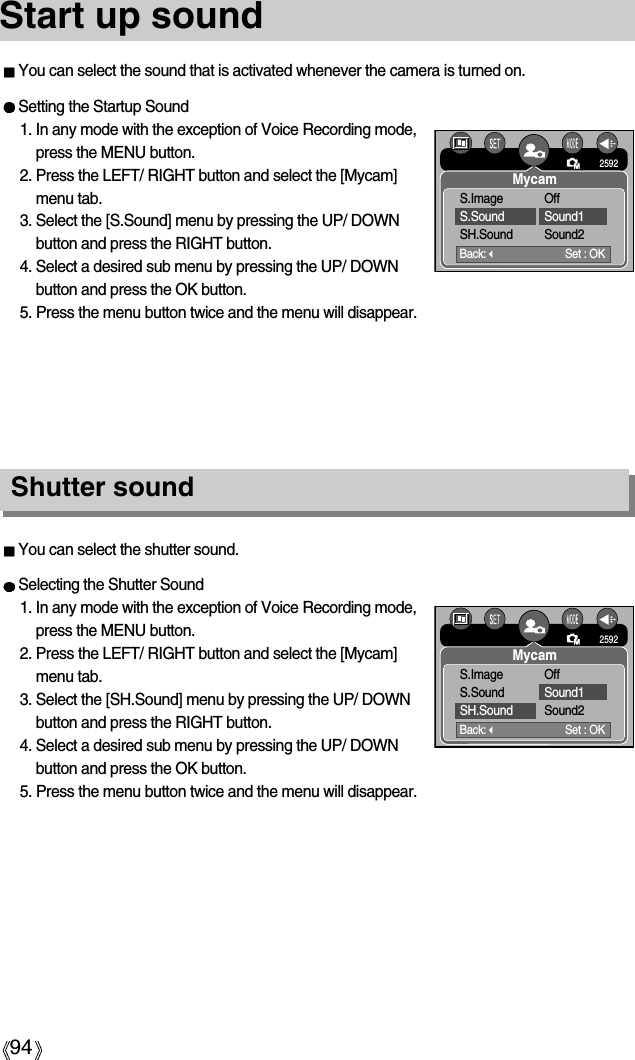 94Start up soundShutter soundSetting the Startup Sound1. In any mode with the exception of Voice Recording mode,press the MENU button.2. Press the LEFT/ RIGHT button and select the [Mycam]menu tab.3. Select the [S.Sound] menu by pressing the UP/ DOWNbutton and press the RIGHT button.4. Select a desired sub menu by pressing the UP/ DOWNbutton and press the OK button.5. Press the menu button twice and the menu will disappear.You can select the sound that is activated whenever the camera is turned on.Selecting the Shutter Sound1. In any mode with the exception of Voice Recording mode,press the MENU button.2. Press the LEFT/ RIGHT button and select the [Mycam]menu tab.3. Select the [SH.Sound] menu by pressing the UP/ DOWNbutton and press the RIGHT button.4. Select a desired sub menu by pressing the UP/ DOWNbutton and press the OK button.5. Press the menu button twice and the menu will disappear.You can select the shutter sound.Back:Set : OK2592MycamS.Image OffS.Sound Sound1SH.Sound Sound2Back:Set : OK2592MycamS.Image OffS.Sound Sound1SH.Sound Sound2
