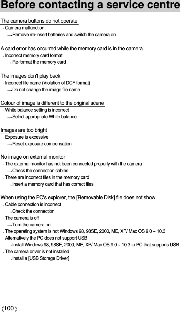 100Before contacting a service centreThe camera buttons do not operateCamera malfunctionRemove /re-insert batteries and switch the camera onA card error has occurred while the memory card is in the camera.Incorrect memory card formatRe-format the memory card The images don&apos;t play backIncorrect file name (Violation of DCF format)Do not change the image file nameColour of image is different to the original scene White balance setting is incorrectSelect appropriate White balanceImages are too brightExposure is excessiveReset exposure compensationNo image on external monitorThe external monitor has not been connected properly with the cameraCheck the connection cablesThere are incorrect files in the memory cardInsert a memory card that has correct filesWhen using the PC’s explorer, the [Removable Disk] file does not showCable connection is incorrectCheck the connectionThe camera is offTurn the camera onThe operating system is not Windows 98, 98SE, 2000, ME, XP/ Mac OS 9.0 ~ 10.3.Alternatively the PC does not support USBInstall Windows 98, 98SE, 2000, ME, XP/ Mac OS 9.0 ~ 10.3 to PC that supports USBThe camera driver is not installedInstall a [USB Storage Driver]