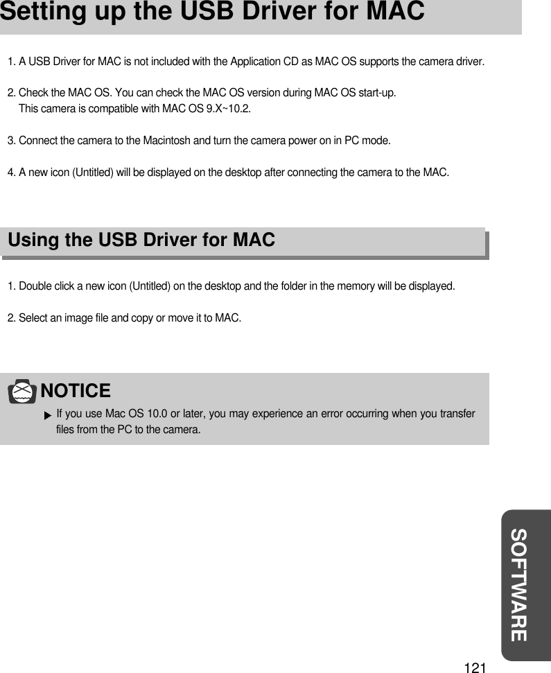 121SOFTWARESetting up the USB Driver for MAC1. A USB Driver for MAC is not included with the Application CD as MAC OS supports the camera driver.2. Check the MAC OS. You can check the MAC OS version during MAC OS start-up. This camera is compatible with MAC OS 9.X~10.2.3. Connect the camera to the Macintosh and turn the camera power on in PC mode.4. A new icon (Untitled) will be displayed on the desktop after connecting the camera to the MAC.Using the USB Driver for MAC1. Double click a new icon (Untitled) on the desktop and the folder in the memory will be displayed.2. Select an image file and copy or move it to MAC.NOTICEIf you use Mac OS 10.0 or later, you may experience an error occurring when you transferfiles from the PC to the camera.