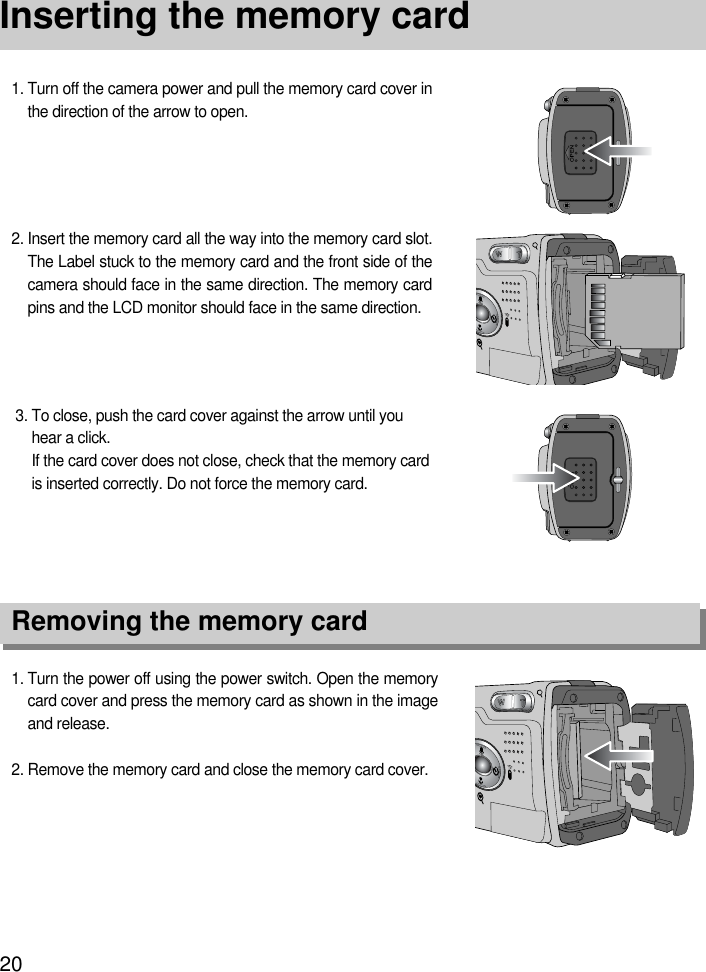 20Inserting the memory card1. Turn the power off using the power switch. Open the memorycard cover and press the memory card as shown in the imageand release.2. Remove the memory card and close the memory card cover.3. To close, push the card cover against the arrow until youhear a click.If the card cover does not close, check that the memory cardis inserted correctly. Do not force the memory card.2. Insert the memory card all the way into the memory card slot.The Label stuck to the memory card and the front side of thecamera should face in the same direction. The memory cardpins and the LCD monitor should face in the same direction.1. Turn off the camera power and pull the memory card cover inthe direction of the arrow to open.Removing the memory card