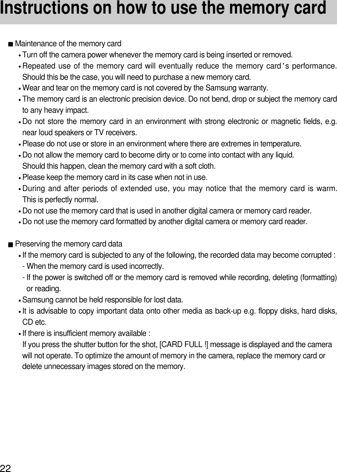 22Instructions on how to use the memory cardMaintenance of the memory cardTurn off the camera power whenever the memory card is being inserted or removed.Repeated use of the memory card will eventually reduce the memory card s performance.Should this be the case, you will need to purchase a new memory card.Wear and tear on the memory card is not covered by the Samsung warranty.The memory card is an electronic precision device. Do not bend, drop or subject the memory cardto any heavy impact.Do not store the memory card in an environment with strong electronic or magnetic fields, e.g.near loud speakers or TV receivers.Please do not use or store in an environment where there are extremes in temperature.Do not allow the memory card to become dirty or to come into contact with any liquid. Should this happen, clean the memory card with a soft cloth.Please keep the memory card in its case when not in use.During and after periods of extended use, you may notice that the memory card is warm. This is perfectly normal.Do not use the memory card that is used in another digital camera or memory card reader.Do not use the memory card formatted by another digital camera or memory card reader.Preserving the memory card dataIf the memory card is subjected to any of the following, the recorded data may become corrupted :- When the memory card is used incorrectly.- If the power is switched off or the memory card is removed while recording, deleting (formatting)or reading.Samsung cannot be held responsible for lost data.It is advisable to copy important data onto other media as back-up e.g. floppy disks, hard disks,CD etc.If there is insufficient memory available : If you press the shutter button for the shot, [CARD FULL !] message is displayed and the camerawill not operate. To optimize the amount of memory in the camera, replace the memory card ordelete unnecessary images stored on the memory.