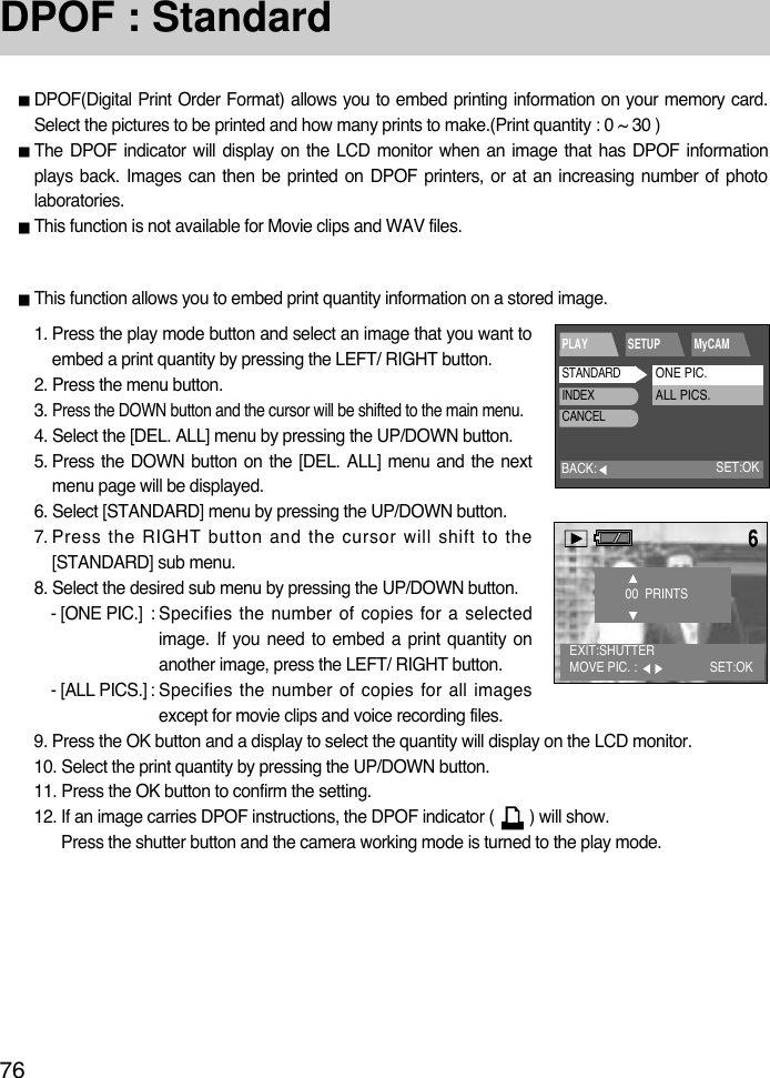 76DPOF : StandardDPOF(Digital Print Order Format) allows you to embed printing information on your memory card.Select the pictures to be printed and how many prints to make.(Print quantity : 0 ~ 30 )The DPOF indicator will display on the LCD monitor when an image that has DPOF informationplays back. Images can then be printed on DPOF printers, or at an increasing number of photolaboratories.This function is not available for Movie clips and WAV files.This function allows you to embed print quantity information on a stored image.1. Press the play mode button and select an image that you want toembed a print quantity by pressing the LEFT/ RIGHT button. 2. Press the menu button.3. Press the DOWN button and the cursor will be shifted to the main menu.4. Select the [DEL. ALL] menu by pressing the UP/DOWN button.5. Press the DOWN button on the [DEL. ALL] menu and the nextmenu page will be displayed.6. Select [STANDARD] menu by pressing the UP/DOWN button.7. Press the RIGHT button and the cursor will shift to the[STANDARD] sub menu.8. Select the desired sub menu by pressing the UP/DOWN button.- [ONE PIC.] : Specifies the number of copies for a selectedimage. If you need to embed a print quantity onanother image, press the LEFT/ RIGHT button.- [ALL PICS.] : Specifies the number of copies for all imagesexcept for movie clips and voice recording files.9. Press the OK button and a display to select the quantity will display on the LCD monitor.10. Select the print quantity by pressing the UP/DOWN button.11. Press the OK button to confirm the setting.12. If an image carries DPOF instructions, the DPOF indicator (        ) will show. Press the shutter button and the camera working mode is turned to the play mode.BACK:PLAY SETUP MyCAMSET:OKSTANDARDINDEXCANCELONE PIC.ALL PICS.EXIT:SHUTTERMOVE PIC. :  SET:OK00  PRINTS