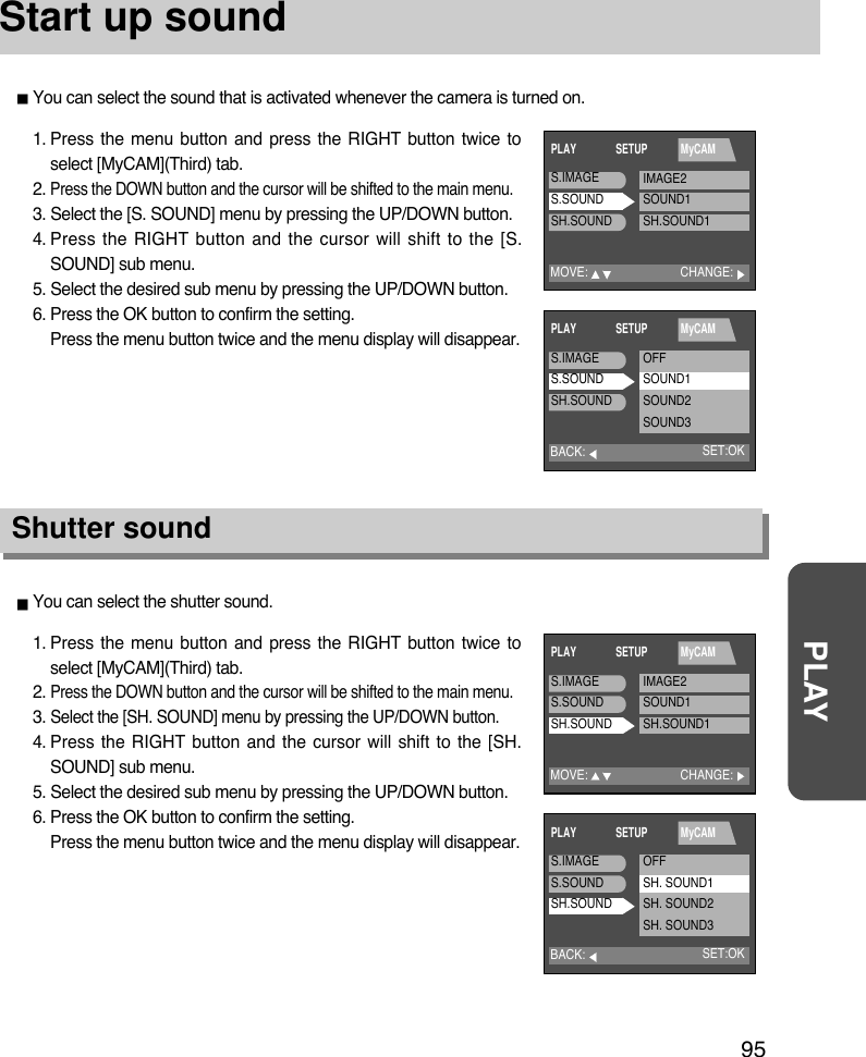 95PLAYStart up soundYou can select the sound that is activated whenever the camera is turned on.1. Press the menu button and press the RIGHT button twice toselect [MyCAM](Third) tab.2. Press the DOWN button and the cursor will be shifted to the main menu.3. Select the [S. SOUND] menu by pressing the UP/DOWN button.4. Press the RIGHT button and the cursor will shift to the [S.SOUND] sub menu.5. Select the desired sub menu by pressing the UP/DOWN button.6. Press the OK button to confirm the setting.Press the menu button twice and the menu display will disappear.1. Press the menu button and press the RIGHT button twice toselect [MyCAM](Third) tab.2. Press the DOWN button and the cursor will be shifted to the main menu.3. Select the [SH. SOUND] menu by pressing the UP/DOWN button.4. Press the RIGHT button and the cursor will shift to the [SH.SOUND] sub menu.5. Select the desired sub menu by pressing the UP/DOWN button.6. Press the OK button to confirm the setting.Press the menu button twice and the menu display will disappear.Shutter soundYou can select the shutter sound.MOVE:PLAY SETUP MyCAMCHANGE:S.IMAGES.SOUNDSH.SOUNDIMAGE2SOUND1SH.SOUND1BACK:PLAY SETUP MyCAMSET:OKS.IMAGES.SOUNDSH.SOUNDOFFSOUND1SOUND2SOUND3BACK:PLAY SETUP MyCAMSET:OKS.IMAGES.SOUNDSH.SOUNDOFFSH. SOUND1SH. SOUND2SH. SOUND3MOVE:PLAY SETUP MyCAMCHANGE:S.IMAGES.SOUNDSH.SOUNDIMAGE2SOUND1SH.SOUND1