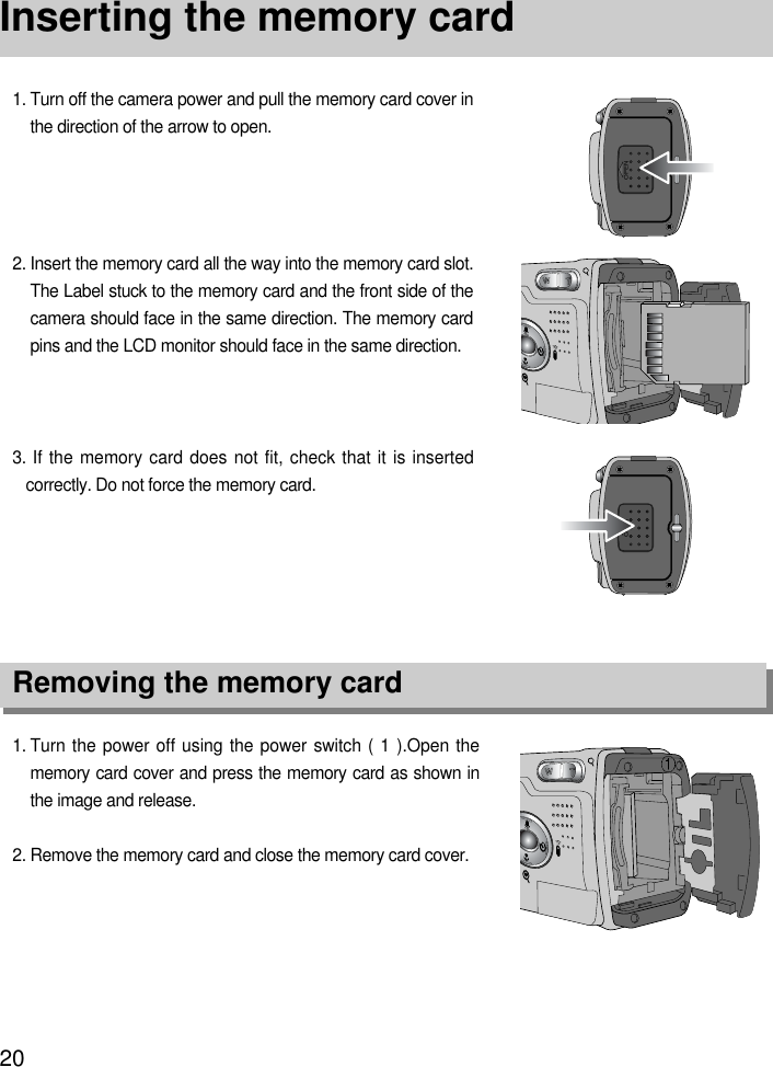 20Inserting the memory card1. Turn the power off using the power switch ( 1 ).Open thememory card cover and press the memory card as shown inthe image and release.2. Remove the memory card and close the memory card cover.3. If the memory card does not fit, check that it is insertedcorrectly. Do not force the memory card.2. Insert the memory card all the way into the memory card slot.The Label stuck to the memory card and the front side of thecamera should face in the same direction. The memory cardpins and the LCD monitor should face in the same direction.1. Turn off the camera power and pull the memory card cover inthe direction of the arrow to open.OPENOPENRemoving the memory card