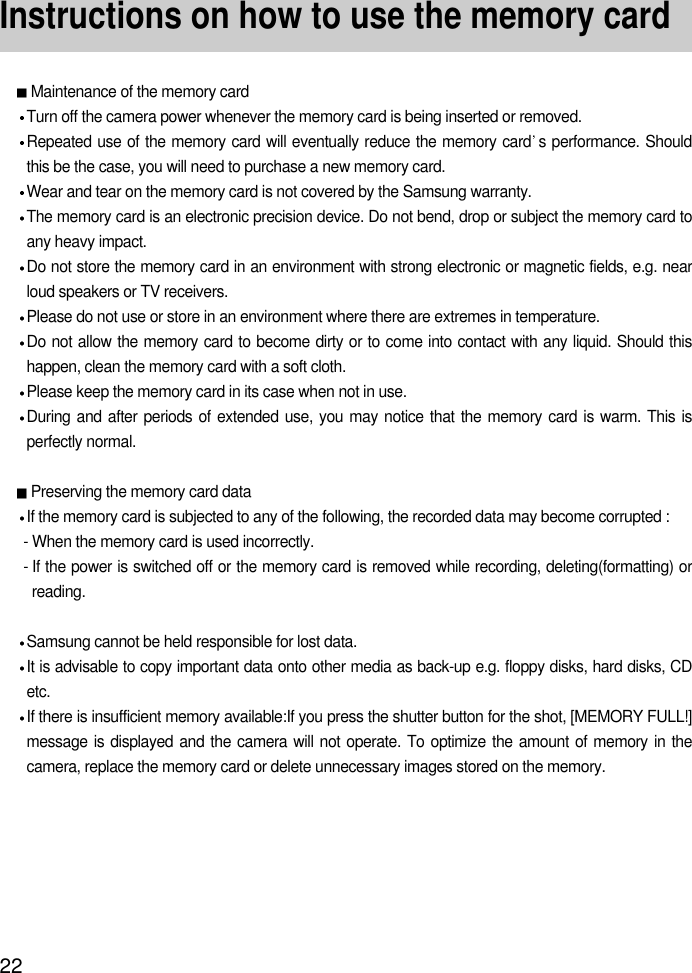 22Instructions on how to use the memory cardMaintenance of the memory cardTurn off the camera power whenever the memory card is being inserted or removed.Repeated use of the memory card will eventually reduce the memory card s performance. Shouldthis be the case, you will need to purchase a new memory card.Wear and tear on the memory card is not covered by the Samsung warranty.The memory card is an electronic precision device. Do not bend, drop or subject the memory card toany heavy impact.Do not store the memory card in an environment with strong electronic or magnetic fields, e.g. nearloud speakers or TV receivers.Please do not use or store in an environment where there are extremes in temperature.Do not allow the memory card to become dirty or to come into contact with any liquid. Should thishappen, clean the memory card with a soft cloth.Please keep the memory card in its case when not in use.During and after periods of extended use, you may notice that the memory card is warm. This isperfectly normal.Preserving the memory card dataIf the memory card is subjected to any of the following, the recorded data may become corrupted :- When the memory card is used incorrectly.- If the power is switched off or the memory card is removed while recording, deleting(formatting) orreading.Samsung cannot be held responsible for lost data.It is advisable to copy important data onto other media as back-up e.g. floppy disks, hard disks, CDetc.If there is insufficient memory available:If you press the shutter button for the shot, [MEMORY FULL!]message is displayed and the camera will not operate. To optimize the amount of memory in thecamera, replace the memory card or delete unnecessary images stored on the memory.