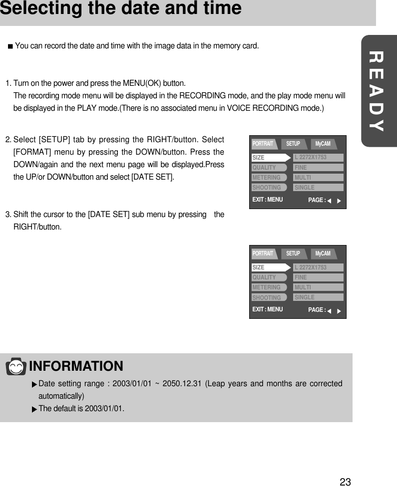 23READYSelecting the date and timeYou can record the date and time with the image data in the memory card.2. Select [SETUP] tab by pressing the RIGHT/button. Select[FORMAT] menu by pressing the DOWN/button. Press theDOWN/again and the next menu page will be displayed.Pressthe UP/or DOWN/button and select [DATE SET].3. Shift the cursor to the [DATE SET] sub menu by pressing   theRIGHT/button.1. Turn on the power and press the MENU(OK) button.The recording mode menu will be displayed in the RECORDING mode, and the play mode menu willbe displayed in the PLAY mode.(There is no associated menu in VOICE RECORDING mode.)INFORMATIONDate setting range : 2003/01/01 ~ 2050.12.31 (Leap years and months are correctedautomatically)The default is 2003/01/01.EXIT : MENUPORTRAIT SETUP MyCAMPAGE :SIZEQUALITYMETERINGSHOOTINGL 2272X1753FINEMULTISINGLEEXIT : MENUPORTRAIT SETUP MyCAMPAGE :SIZEQUALITYMETERINGSHOOTINGL 2272X1753FINEMULTISINGLE