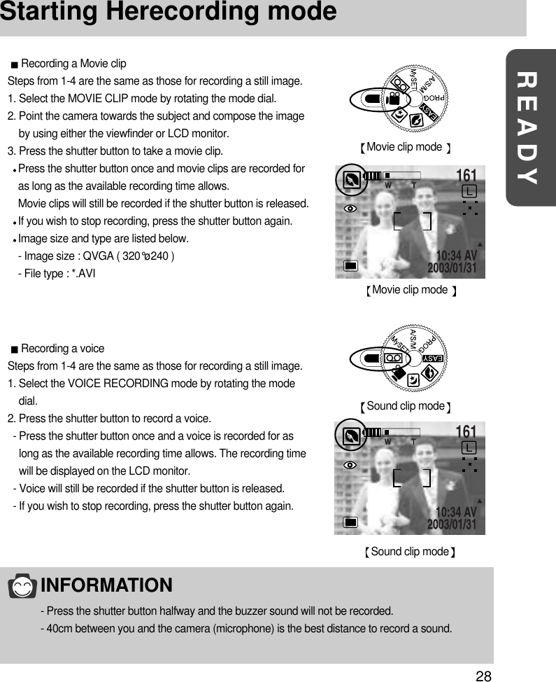 28READYStarting Herecording modeRecording a voiceSteps from 1-4 are the same as those for recording a still image.1. Select the VOICE RECORDING mode by rotating the modedial.2. Press the shutter button to record a voice.- Press the shutter button once and a voice is recorded for aslong as the available recording time allows. The recording timewill be displayed on the LCD monitor.- Voice will still be recorded if the shutter button is released.- If you wish to stop recording, press the shutter button again.Sound clip modeMovie clip mode 161Movie clip mode 161Sound clip modeRecording a Movie clipSteps from 1-4 are the same as those for recording a still image.1. Select the MOVIE CLIP mode by rotating the mode dial.2. Point the camera towards the subject and compose the imageby using either the viewfinder or LCD monitor.3. Press the shutter button to take a movie clip.Press the shutter button once and movie clips are recorded foras long as the available recording time allows.Movie clips will still be recorded if the shutter button is released.If you wish to stop recording, press the shutter button again.Image size and type are listed below.- Image size : QVGA ( 320°ø240 )- File type : *.AVIINFORMATION- Press the shutter button halfway and the buzzer sound will not be recorded.- 40cm between you and the camera (microphone) is the best distance to record a sound.