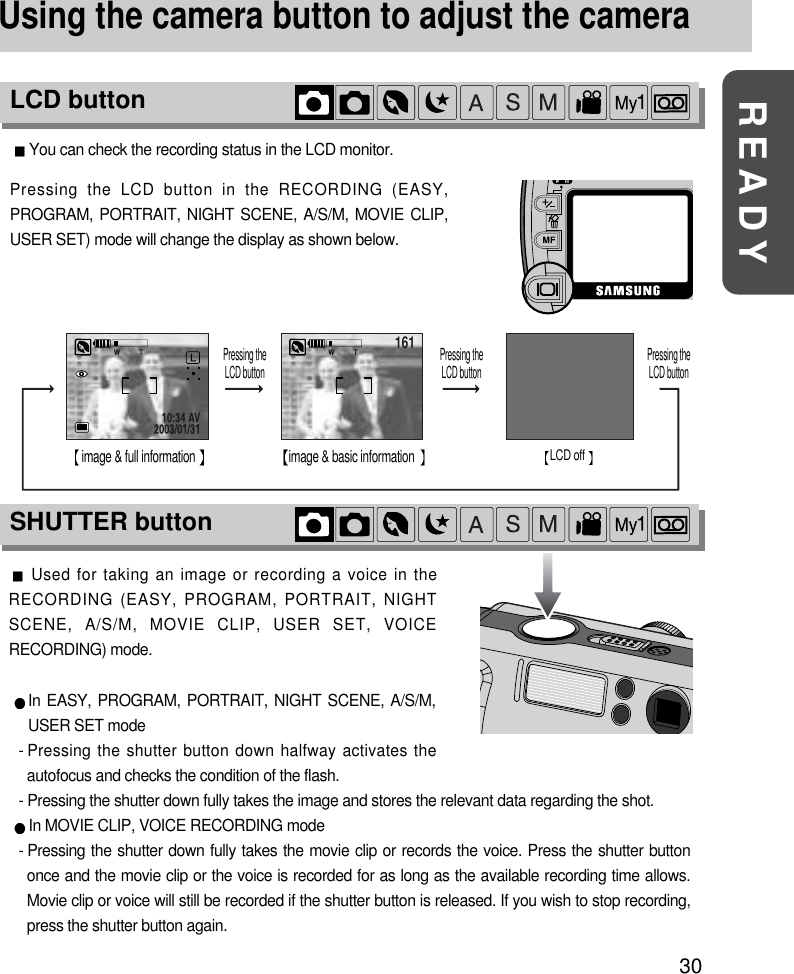 30READYUsing the camera button to adjust the cameraYou can check the recording status in the LCD monitor.161 161image &amp; full information Pressing the LCD button Pressing the LCD button Pressing the LCD buttonimage &amp; basic information LCD off Pressing the LCD button in the RECORDING (EASY,PROGRAM, PORTRAIT, NIGHT SCENE, A/S/M, MOVIE CLIP,USER SET) mode will change the display as shown below.Used for taking an image or recording a voice in theRECORDING (EASY, PROGRAM, PORTRAIT, NIGHTSCENE, A/S/M, MOVIE CLIP, USER SET, VOICERECORDING) mode.In EASY, PROGRAM, PORTRAIT, NIGHT SCENE, A/S/M,USER SET mode- Pressing the shutter button down halfway activates theautofocus and checks the condition of the flash.- Pressing the shutter down fully takes the image and stores the relevant data regarding the shot.In MOVIE CLIP, VOICE RECORDING mode- Pressing the shutter down fully takes the movie clip or records the voice. Press the shutter buttononce and the movie clip or the voice is recorded for as long as the available recording time allows.Movie clip or voice will still be recorded if the shutter button is released. If you wish to stop recording,press the shutter button again.SHUTTER buttonLCD button
