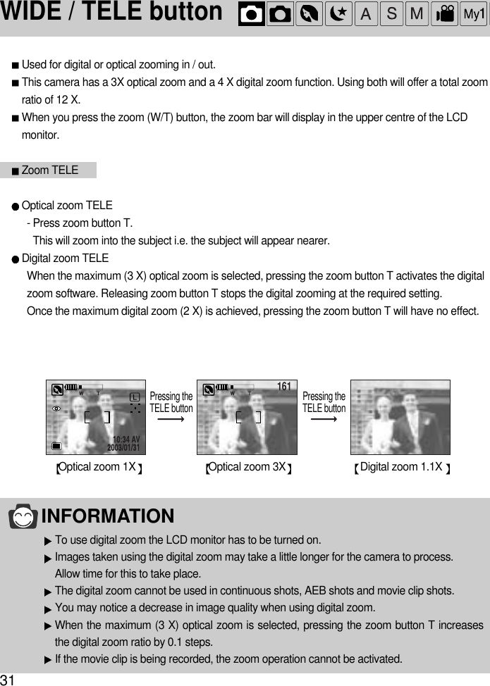 31INFORMATIONTo use digital zoom the LCD monitor has to be turned on.Images taken using the digital zoom may take a little longer for the camera to process.Allow time for this to take place.The digital zoom cannot be used in continuous shots, AEB shots and movie clip shots.You may notice a decrease in image quality when using digital zoom.When the maximum (3 X) optical zoom is selected, pressing the zoom button T increasesthe digital zoom ratio by 0.1 steps.If the movie clip is being recorded, the zoom operation cannot be activated.WIDE / TELE button161 161Optical zoom 1XPressing theTELE button Pressing theTELE buttonOptical zoom 3X Digital zoom 1.1X Used for digital or optical zooming in / out.This camera has a 3X optical zoom and a 4 X digital zoom function. Using both will offer a total zoomratio of 12 X.When you press the zoom (W/T) button, the zoom bar will display in the upper centre of the LCDmonitor.Zoom TELEOptical zoom TELE- Press zoom button T.This will zoom into the subject i.e. the subject will appear nearer.Digital zoom TELEWhen the maximum (3 X) optical zoom is selected, pressing the zoom button T activates the digitalzoom software. Releasing zoom button T stops the digital zooming at the required setting.Once the maximum digital zoom (2 X) is achieved, pressing the zoom button T will have no effect.
