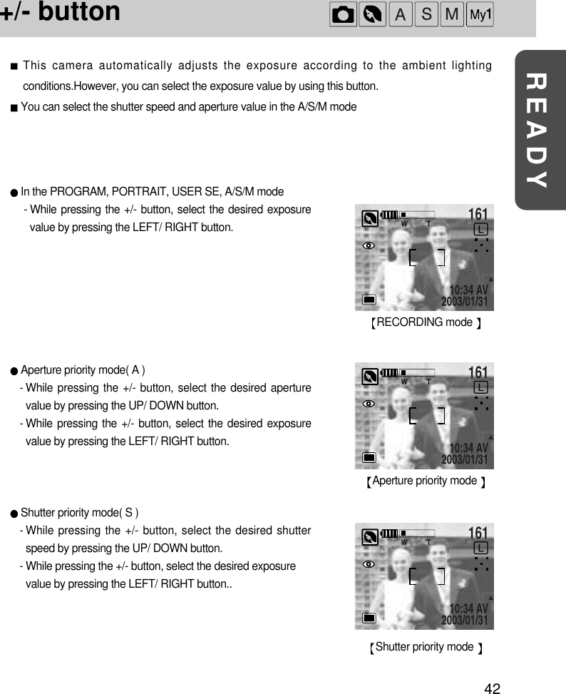 42READY+/- button This camera automatically adjusts the exposure according to the ambient lightingconditions.However, you can select the exposure value by using this button.You can select the shutter speed and aperture value in the A/S/M modeIn the PROGRAM, PORTRAIT, USER SE, A/S/M mode- While pressing the +/- button, select the desired exposurevalue by pressing the LEFT/ RIGHT button.Aperture priority mode( A )- While pressing the +/- button, select the desired aperturevalue by pressing the UP/ DOWN button. - While pressing the +/- button, select the desired exposurevalue by pressing the LEFT/ RIGHT button.Shutter priority mode( S )- While pressing the +/- button, select the desired shutterspeed by pressing the UP/ DOWN button. - While pressing the +/- button, select the desired exposurevalue by pressing the LEFT/ RIGHT button..161RECORDING mode 161Aperture priority mode 161Shutter priority mode 