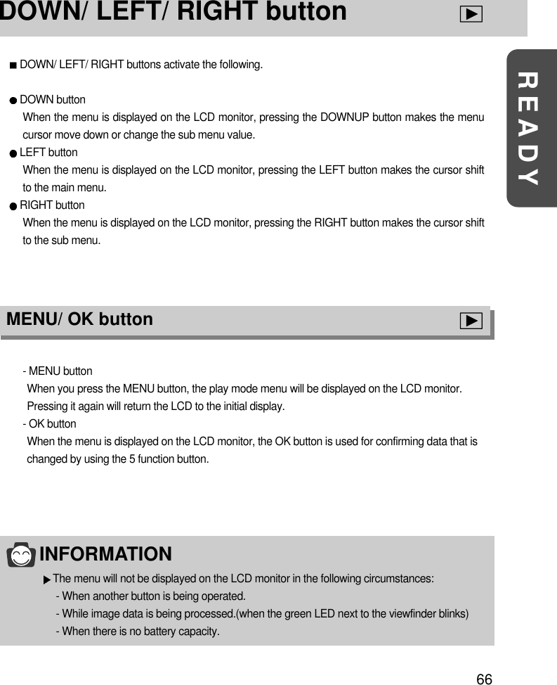 66READYDOWN/ LEFT/ RIGHT buttonDOWN/ LEFT/ RIGHT buttons activate the following.DOWN button When the menu is displayed on the LCD monitor, pressing the DOWNUP button makes the menucursor move down or change the sub menu value.LEFT buttonWhen the menu is displayed on the LCD monitor, pressing the LEFT button makes the cursor shiftto the main menu.RIGHT buttonWhen the menu is displayed on the LCD monitor, pressing the RIGHT button makes the cursor shiftto the sub menu.INFORMATIONThe menu will not be displayed on the LCD monitor in the following circumstances:- When another button is being operated.- While image data is being processed.(when the green LED next to the viewfinder blinks)- When there is no battery capacity.MENU/ OK button- MENU buttonWhen you press the MENU button, the play mode menu will be displayed on the LCD monitor.Pressing it again will return the LCD to the initial display.- OK buttonWhen the menu is displayed on the LCD monitor, the OK button is used for confirming data that ischanged by using the 5 function button.