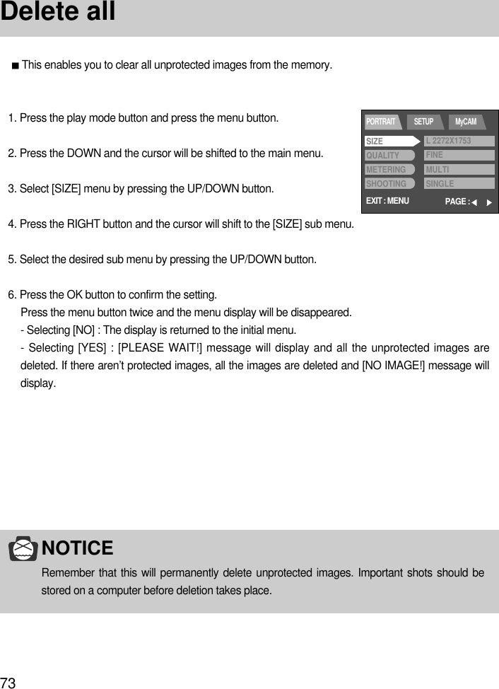 73Delete allThis enables you to clear all unprotected images from the memory.NOTICERemember that this will permanently delete unprotected images. Important shots should bestored on a computer before deletion takes place.1. Press the play mode button and press the menu button.2. Press the DOWN and the cursor will be shifted to the main menu.3. Select [SIZE] menu by pressing the UP/DOWN button.4. Press the RIGHT button and the cursor will shift to the [SIZE] sub menu.5. Select the desired sub menu by pressing the UP/DOWN button.6. Press the OK button to confirm the setting.Press the menu button twice and the menu display will be disappeared.- Selecting [NO] : The display is returned to the initial menu.- Selecting [YES] : [PLEASE WAIT!] message will display and all the unprotected images aredeleted. If there aren’t protected images, all the images are deleted and [NO IMAGE!] message willdisplay.EXIT : MENUPORTRAIT SETUP MyCAMPAGE :SIZEQUALITYMETERINGSHOOTINGL 2272X1753FINEMULTISINGLE