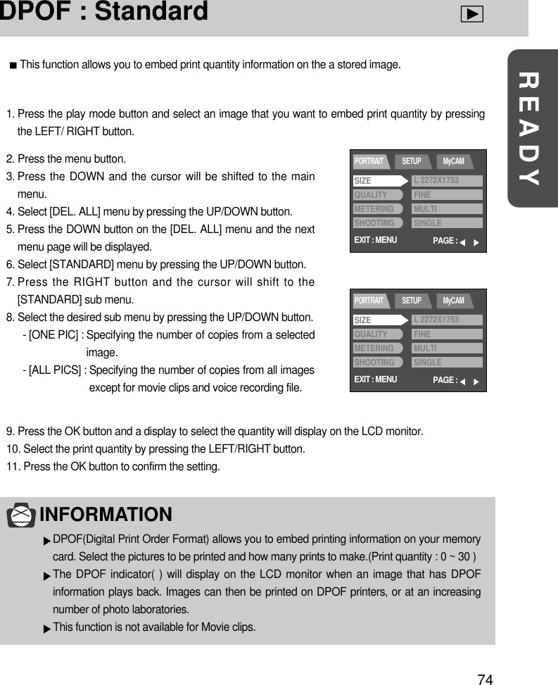 74READYDPOF : StandardThis function allows you to embed print quantity information on the a stored image.1. Press the play mode button and select an image that you want to embed print quantity by pressingthe LEFT/ RIGHT button. 2. Press the menu button.3. Press the DOWN and the cursor will be shifted to the mainmenu.4. Select [DEL. ALL] menu by pressing the UP/DOWN button.5. Press the DOWN button on the [DEL. ALL] menu and the nextmenu page will be displayed.6. Select [STANDARD] menu by pressing the UP/DOWN button.7. Press the RIGHT button and the cursor will shift to the[STANDARD] sub menu.8. Select the desired sub menu by pressing the UP/DOWN button.- [ONE PIC] : Specifying the number of copies from a selectedimage.- [ALL PICS] : Specifying the number of copies from all imagesexcept for movie clips and voice recording file.9. Press the OK button and a display to select the quantity will display on the LCD monitor.10. Select the print quantity by pressing the LEFT/RIGHT button.11. Press the OK button to confirm the setting.INFORMATIONDPOF(Digital Print Order Format) allows you to embed printing information on your memorycard. Select the pictures to be printed and how many prints to make.(Print quantity : 0 ~ 30 )The DPOF indicator( ) will display on the LCD monitor when an image that has DPOFinformation plays back. Images can then be printed on DPOF printers, or at an increasingnumber of photo laboratories.This function is not available for Movie clips.EXIT : MENUPORTRAIT SETUP MyCAMPAGE :SIZEQUALITYMETERINGSHOOTINGL 2272X1753FINEMULTISINGLEEXIT : MENUPORTRAIT SETUP MyCAMPAGE :SIZEQUALITYMETERINGSHOOTINGL 2272X1753FINEMULTISINGLE