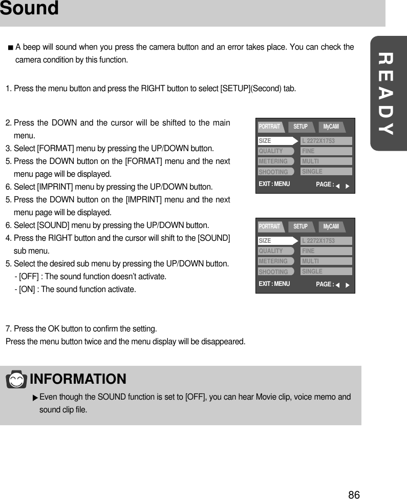 86READYSoundA beep will sound when you press the camera button and an error takes place. You can check thecamera condition by this function.1. Press the menu button and press the RIGHT button to select [SETUP](Second) tab.2. Press the DOWN and the cursor will be shifted to the mainmenu.3. Select [FORMAT] menu by pressing the UP/DOWN button.5. Press the DOWN button on the [FORMAT] menu and the nextmenu page will be displayed.6. Select [IMPRINT] menu by pressing the UP/DOWN button.5. Press the DOWN button on the [IMPRINT] menu and the nextmenu page will be displayed.6. Select [SOUND] menu by pressing the UP/DOWN button.4. Press the RIGHT button and the cursor will shift to the [SOUND]sub menu.5. Select the desired sub menu by pressing the UP/DOWN button.- [OFF] : The sound function doesn’t activate.- [ON] : The sound function activate.7. Press the OK button to confirm the setting.Press the menu button twice and the menu display will be disappeared.INFORMATIONEven though the SOUND function is set to [OFF], you can hear Movie clip, voice memo andsound clip file. EXIT : MENUPORTRAIT SETUP MyCAMPAGE :SIZEQUALITYMETERINGSHOOTINGL 2272X1753FINEMULTISINGLEEXIT : MENUPORTRAIT SETUP MyCAMPAGE :SIZEQUALITYMETERINGSHOOTINGL 2272X1753FINEMULTISINGLE