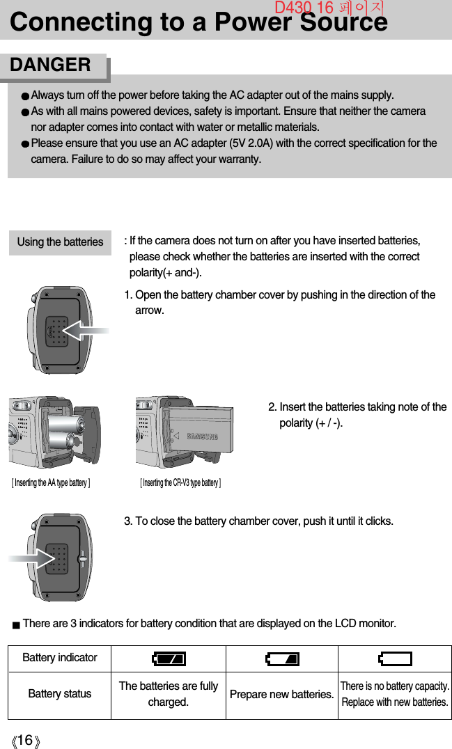 16Connecting to a Power SourceBattery statusBattery indicatorThe batteries are fullycharged. Prepare new batteries.There is no battery capacity.Replace with new batteries.There are 3 indicators for battery condition that are displayed on the LCD monitor.3. To close the battery chamber cover, push it until it clicks.2. Insert the batteries taking note of thepolarity (+ / -).1. Open the battery chamber cover by pushing in the direction of thearrow.: If the camera does not turn on after you have inserted batteries,please check whether the batteries are inserted with the correctpolarity(+ and-).Using the batteries[ Inserting the AA type battery ][ Inserting the CR-V3 type battery ]D430 16 Always turn off the power before taking the AC adapter out of the mains supply.As with all mains powered devices, safety is important. Ensure that neither the cameranor adapter comes into contact with water or metallic materials.Please ensure that you use an AC adapter (5V 2.0A) with the correct specification for thecamera. Failure to do so may affect your warranty.DANGER