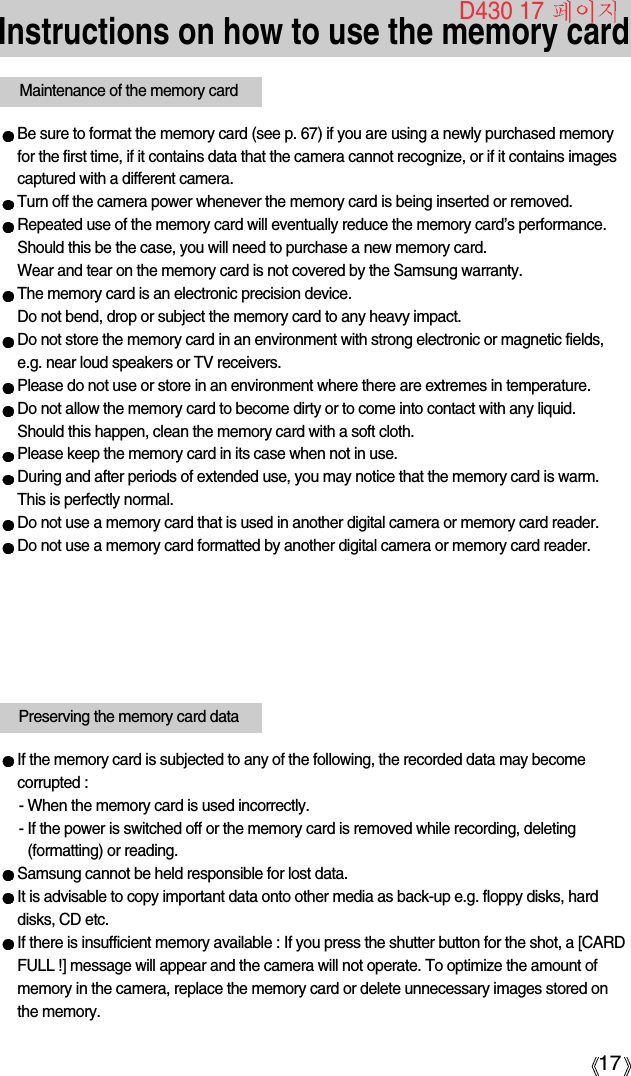 17Instructions on how to use the memory cardBe sure to format the memory card (see p. 67) if you are using a newly purchased memoryfor the first time, if it contains data that the camera cannot recognize, or if it contains imagescaptured with a different camera.Turn off the camera power whenever the memory card is being inserted or removed.Repeated use of the memory card will eventually reduce the memory card’s performance.Should this be the case, you will need to purchase a new memory card. Wear and tear on the memory card is not covered by the Samsung warranty.The memory card is an electronic precision device. Do not bend, drop or subject the memory card to any heavy impact.Do not store the memory card in an environment with strong electronic or magnetic fields,e.g. near loud speakers or TV receivers.Please do not use or store in an environment where there are extremes in temperature.Do not allow the memory card to become dirty or to come into contact with any liquid. Should this happen, clean the memory card with a soft cloth.Please keep the memory card in its case when not in use.During and after periods of extended use, you may notice that the memory card is warm. This is perfectly normal.Do not use a memory card that is used in another digital camera or memory card reader.Do not use a memory card formatted by another digital camera or memory card reader.Maintenance of the memory cardIf the memory card is subjected to any of the following, the recorded data may becomecorrupted :- When the memory card is used incorrectly.- If the power is switched off or the memory card is removed while recording, deleting(formatting) or reading.Samsung cannot be held responsible for lost data.It is advisable to copy important data onto other media as back-up e.g. floppy disks, harddisks, CD etc.If there is insufficient memory available : If you press the shutter button for the shot, a [CARDFULL !] message will appear and the camera will not operate. To optimize the amount ofmemory in the camera, replace the memory card or delete unnecessary images stored onthe memory.Preserving the memory card dataD430 17 