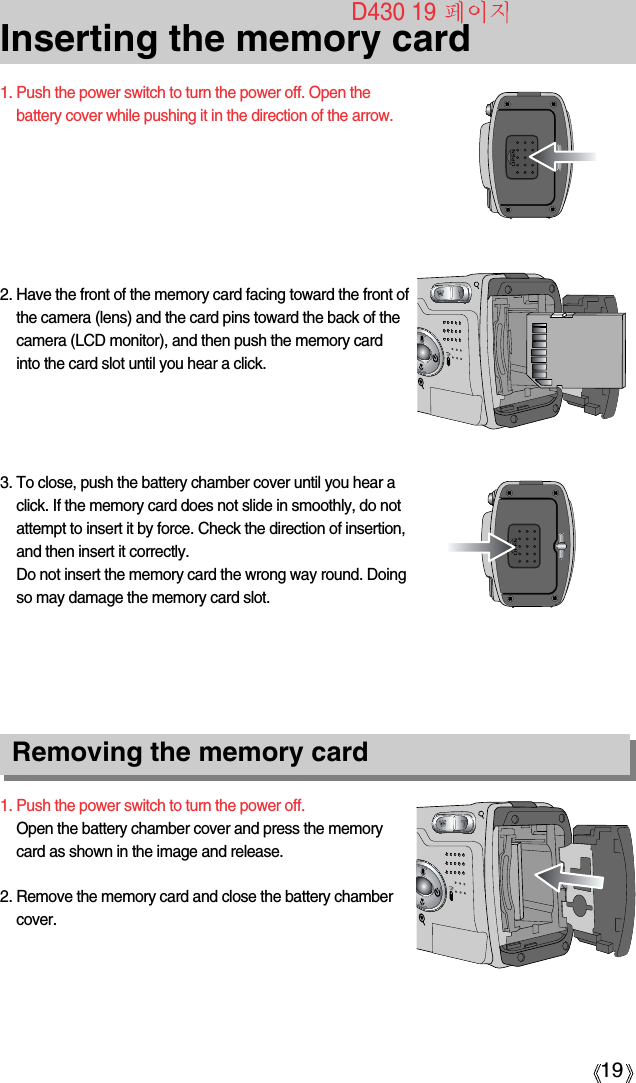 19Inserting the memory card1. Push the power switch to turn the power off.Open the battery chamber cover and press the memorycard as shown in the image and release.2. Remove the memory card and close the battery chambercover.3. To close, push the battery chamber cover until you hear aclick. If the memory card does not slide in smoothly, do notattempt to insert it by force. Check the direction of insertion,and then insert it correctly.Do not insert the memory card the wrong way round. Doingso may damage the memory card slot.2. Have the front of the memory card facing toward the front ofthe camera (lens) and the card pins toward the back of thecamera (LCD monitor), and then push the memory cardinto the card slot until you hear a click.1. Push the power switch to turn the power off. Open thebattery cover while pushing it in the direction of the arrow.Removing the memory cardD430 19 
