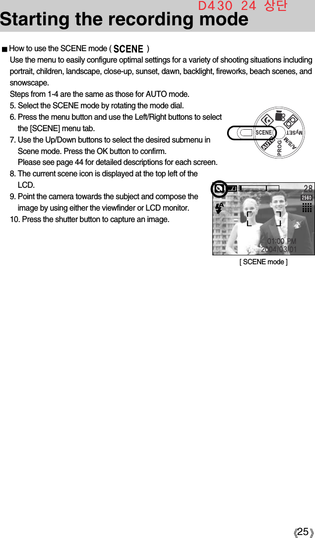 25Starting the recording modeHow to use the SCENE mode (                  )Use the menu to easily configure optimal settings for a variety of shooting situations includingportrait, children, landscape, close-up, sunset, dawn, backlight, fireworks, beach scenes, andsnowscape.Steps from 1-4 are the same as those for AUTO mode.5. Select the SCENE mode by rotating the mode dial.6. Press the menu button and use the Left/Right buttons to selectthe [SCENE] menu tab.7. Use the Up/Down buttons to select the desired submenu inScene mode. Press the OK button to confirm.Please see page 44 for detailed descriptions for each screen.8. The current scene icon is displayed at the top left of theLCD.9. Point the camera towards the subject and compose theimage by using either the viewfinder or LCD monitor.10. Press the shutter button to capture an image.[ SCENE mode ]