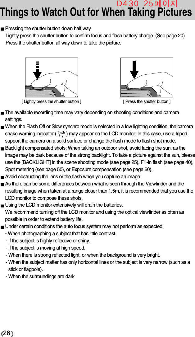 26Things to Watch Out for When Taking PicturesPressing the shutter button down half way Lightly press the shutter button to confirm focus and flash battery charge. (See page 20)Press the shutter button all way down to take the picture.The available recording time may vary depending on shooting conditions and camerasettings.When the Flash Off or Slow synchro mode is selected in a low lighting condition, the camerashake warning indicator (        ) may appear on the LCD monitor. In this case, use a tripod,support the camera on a solid surface or change the flash mode to flash shot mode.Backlight compensated shots: When taking an outdoor shot, avoid facing the sun, as theimage may be dark because of the strong backlight. To take a picture against the sun, pleaseuse the [BACKLIGHT] in the scene shooting mode (see page 25), Fill-in flash (see page 40),Spot metering (see page 50), or Exposure compensation (see page 60).Avoid obstructing the lens or the flash when you capture an image.As there can be some differences between what is seen through the Viewfinder and theresulting image when taken at a range closer than 1.5m, it is recommended that you use theLCD monitor to compose these shots.Using the LCD monitor extensively will drain the batteries.We recommend turning off the LCD monitor and using the optical viewfinder as often aspossible in order to extend battery life.Under certain conditions the auto focus system may not perform as expected.- When photographing a subject that has little contrast.- If the subject is highly reflective or shiny.- If the subject is moving at high speed.- When there is strong reflected light, or when the background is very bright.- When the subject matter has only horizontal lines or the subject is very narrow (such as astick or flagpole).- When the surroundings are dark[ Lightly press the shutter button ] [ Press the shutter button ]