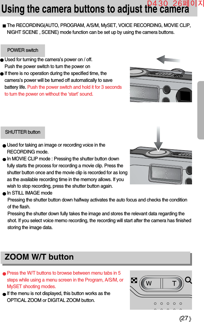 27Using the camera buttons to adjust the cameraThe RECORDING(AUTO, PROGRAM, A/S/M, MySET, VOICE RECORDING, MOVIE CLIP,NIGHT SCENE , SCENE) mode function can be set up by using the camera buttons.Used for turning the camera’s power on / off.Push the power switch to turn the power onIf there is no operation during the specified time, thecamera’s power will be turned off automatically to savebattery life. Push the power switch and hold it for 3 secondsto turn the power on without the ‘start’ sound.POWER switchUsed for taking an image or recording voice in theRECORDING mode.In MOVIE CLIP mode : Pressing the shutter button downfully starts the process for recording a movie clip. Press theshutter button once and the movie clip is recorded for as longas the available recording time in the memory allows. If youwish to stop recording, press the shutter button again.In STILL IMAGE modePressing the shutter button down halfway activates the auto focus and checks the conditionof the flash. Pressing the shutter down fully takes the image and stores the relevant data regarding theshot. If you select voice memo recording, the recording will start after the camera has finishedstoring the image data.SHUTTER buttonPress the W/T buttons to browse between menu tabs in 5steps while using a menu screen in the Program, A/S/M, orMySET shooting modes.If the menu is not displayed, this button works as theOPTICAL ZOOM or DIGITAL ZOOM button.ZOOM W/T button