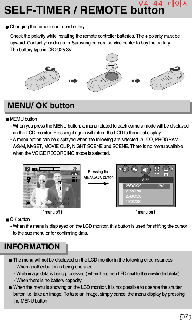 37SELF-TIMER / REMOTE buttonMEMU button- When you press the MENU button, a menu related to each camera mode will be displayedon the LCD monitor. Pressing it again will return the LCD to the initial display.- A menu option can be displayed when the following are selected. AUTO, PROGRAM,A/S/M, MySET, MOVIE CLIP, NIGHT SCENE and SCENE. There is no menu availablewhen the VOICE RECORDING mode is selected.OK button- When the menu is displayed on the LCD monitor, this button is used for shifting the cursorto the sub menu or for confirming data.Changing the remote controller battery[ menu off ] [ menu on ]Pressing theMENU/OK buttonMENU/ OK buttonCheck the polarity while installing the remote controller batteries. The + polarity must beupward. Contact your dealer or Samsung camera service center to buy the battery. The battery type is CR 2025 3V.The menu will not be displayed on the LCD monitor in the following circumstances:- When another button is being operated.-While image data is being processed.( when the green LED next to the viewfinder blinks)- When there is no battery capacity.When the menu is showing on the LCD monitor, it is not possible to operate the shutterbutton i.e. take an image. To take an image, simply cancel the menu display by pressingthe MENU button.INFORMATIONSIZE2560X19202272X17042048X15361600X12002560