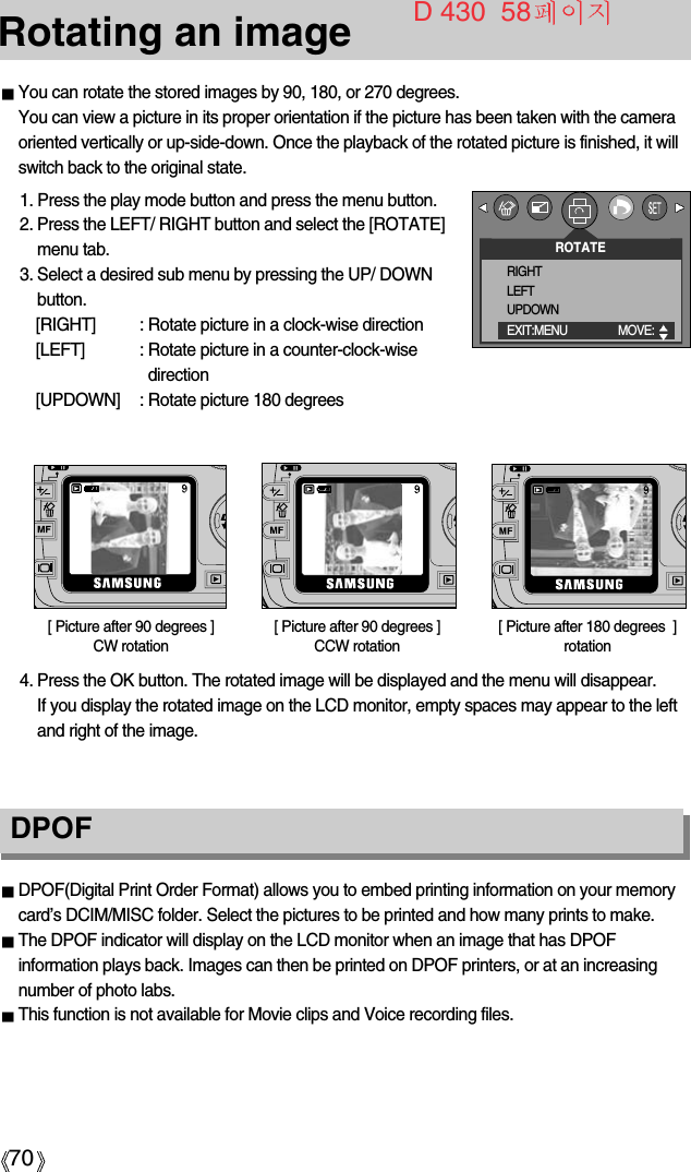 70Rotating an imageDPOFDPOF(Digital Print Order Format) allows you to embed printing information on your memorycard’s DCIM/MISC folder. Select the pictures to be printed and how many prints to make.The DPOF indicator will display on the LCD monitor when an image that has DPOFinformation plays back. Images can then be printed on DPOF printers, or at an increasingnumber of photo labs.This function is not available for Movie clips and Voice recording files.You can rotate the stored images by 90, 180, or 270 degrees.You can view a picture in its proper orientation if the picture has been taken with the cameraoriented vertically or up-side-down. Once the playback of the rotated picture is finished, it willswitch back to the original state.1. Press the play mode button and press the menu button.2. Press the LEFT/ RIGHT button and select the [ROTATE]menu tab.3. Select a desired sub menu by pressing the UP/ DOWNbutton.[RIGHT] : Rotate picture in a clock-wise direction[LEFT] : Rotate picture in a counter-clock-wisedirection[UPDOWN] : Rotate picture 180 degrees[ Picture after 90 degrees ] CCW rotation[ Picture after 180 degrees  ]rotation[ Picture after 90 degrees ]CW rotation4. Press the OK button. The rotated image will be displayed and the menu will disappear. If you display the rotated image on the LCD monitor, empty spaces may appear to the leftand right of the image.ROTATERIGHTLEFTUPDOWNEXIT:MENU MOVE:  D 430  58