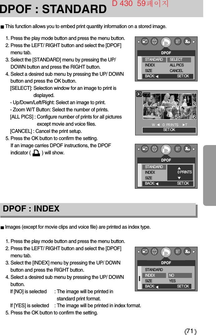 71DPOF : STANDARDImages (except for movie clips and voice file) are printed as index type.1. Press the play mode button and press the menu button.2. Press the LEFT/ RIGHT button and select the [DPOF]menu tab.3. Select the [INDEX] menu by pressing the UP/ DOWNbutton and press the RIGHT button.4. Select a desired sub menu by pressing the UP/ DOWNbutton.If [NO] is selected : The image will be printed instandard print format. If [YES] is selected : The image will be printed in index format.5. Press the OK button to confirm the setting.DPOF : INDEXThis function allows you to embed print quantity information on a stored image.1. Press the play mode button and press the menu button.2. Press the LEFT/ RIGHT button and select the [DPOF]menu tab.3. Select the [STANDARD] menu by pressing the UP/DOWN button and press the RIGHT button.4. Select a desired sub menu by pressing the UP/ DOWNbutton and press the OK button.[SELECT]: Selection window for an image to print isdisplayed.- Up/Down/Left/Right: Select an image to print.- Zoom W/T Button: Select the number of prints.[ALL PICS] : Configure number of prints for all picturesexcept movie and voice files.[CANCEL] : Cancel the print setup.5. Press the OK button to confirm the setting.If an image carries DPOF instructions, the DPOFindicator (         ) will show.DPOFBACK: SET:OKSET:OKDPOFSTANDARDINDEXSIZEBACK: SET:OKNOYESSTANDARDINDEXSIZESELECTALL PICSCANCELDPOFBACK: SET:OKSTANDARDINDEXSIZE0 PRINTSD 430  59